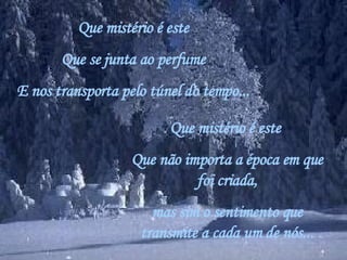 Que mistério é este Que se junta ao perfume E nos transporta pelo túnel do tempo... Que mistério é este  Que não importa a época em que foi criada, mas sim o sentimento que transmite a cada um de nós... 