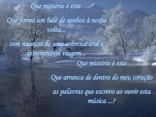 Que mistério é este  Que forma um balé de sonhos à nossa volta... com nuances de uma sobrenatural e interminável viagem... Que mistério é este Que arranca de dentro do meu coração as palavras que escrevo ao ouvir esta música ...? 