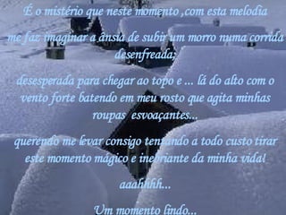 É o mistério que neste momento ,com esta melodia me faz imaginar a ânsia de subir um morro numa corrida desenfreada; desesperada para chegar ao topo e ... lá do alto com o vento forte batendo em meu rosto que agita minhas roupas  esvoaçantes... querendo me levar consigo tentando a todo custo tirar este momento mágico e inebriante da minha vida! aaahhhh... Um momento lindo... 