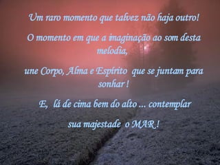 Um raro momento que talvez não haja outro! O momento em que a imaginação ao som desta melodia,  une Corpo, Alma e Espírito  que se juntam para sonhar !   E,  lá de cima bem do alto ... contemplar sua majestade  o MAR ! 
