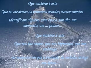 Que mistério é este Que ao ouvirmos os primeiros acordes, nossas mentes  identificam alguém, uma época ,um dia, um momento, um ... prazer... Que mistério é este   Que nos faz viajar, que nos hipnotiza, que nos embriaga no momento em que a evolução da melodia atinge seu ápice... 
