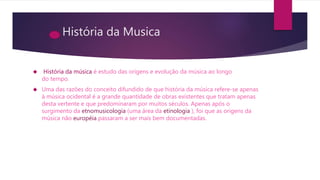 História da Musica
 História da música é estudo das origens e evolução da música ao longo
do tempo.
 Uma das razões do conceito difundido de que história da música refere-se apenas
à música ocidental é a grande quantidade de obras existentes que tratam apenas
desta vertente e que predominaram por muitos séculos. Apenas após o
surgimento da etnomusicologia (uma área da etinologia ), foi que as origens da
música não européia passaram a ser mais bem documentadas.
 