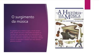 O surgimento
da música
Eu aprendi que a música surgiu a muito tempo
atrás, atravéz de sons e batucadas que faziam os
homens das cavernas, que não só aprenderam a
fazer instrumentos musicais, como também cantar,
mas isso demorou muitos anos. Conforme o tempo
passou, se expandiu e evoluiu nos mais diversos
gêneros musicais.
 