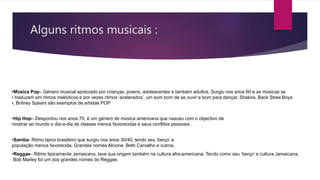 Alguns ritmos musicais :
•Música Pop– Género musical apreciado por crianças, jovens, adolescentes e também adultos. Surgiu nos anos 60 e as músicas se
• traduzem em ritmos melódicos e por vezes ritmos ‘acelerados’, um som bom de se ouvir e bom para dançar. Shakira, Back Stree Boys
•, Britney Spears são exemplos de artistas POP
•Hip Hop– Despontou nos anos 70, é um género de música americana que nasceu com o objectivo de
mostrar ao mundo o dia-a-dia de classes menos favorecidas e seus conflitos pessoais.
•Samba- Ritmo tipico brasileiro que surgiu nos anos 30/40, tendo seu ‘berço’ a
população menos favorecida. Grandes nomes Alcione, Beth Carvalho e outros.
•Reggae– Ritmo tipicamente Jamaicano, teve sua origem também na cultura afro-americana. Tendo como seu ‘berço’ a cultura Jamaicana,
Bob Marley foi um dos grandes nomes do Reggae.
 