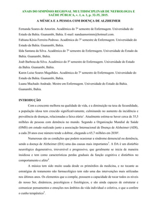 ANAIS DO SIMPÓSIO REGIONAL MULTIDISCIPLINAR DE NEFROLOGIA E
SAÚDE PÚBLICA, v. 1, n. 1, p. 32-35, 2015.
A MÚSICA E A PESSOA COM DOENÇA DE ALZHEIMER
Fernanda Soares de Amorim. Acadêmica do 7º semestre de Enfermagem. Universidade do
Estado da Bahia. Guanambi, Bahia. E-mail: nandaamorimm@hotmail.com.
Fabiana Késia Ferreira Pedroso. Acadêmica do 7º semestre de Enfermagem. Universidade do
Estado da Bahia. Guanambi, Bahia.
Iêda Santana da Silva. Acadêmica do 7º semestre de Enfermagem. Universidade do Estado da
Bahia. Guanambi, Bahia.
Joab Barbosa da Silva. Acadêmico do 5º semestre de Enfermagem. Universidade do Estado
da Bahia. Guanambi, Bahia.
Karen Luise Soares Magalhães. Acadêmica do 7º semestre de Enfermagem. Universidade do
Estado da Bahia. Guanambi, Bahia.
Luana Machado Andrade. Mestre em Enfermagem. Universidade do Estado da Bahia.
Guanambi, Bahia.
INTRODUÇÃO
Com a crescente melhora na qualidade de vida, e a diminuição na taxa de fecundidade,
a população idosa tem crescido significativamente, culminando no aumento da incidência e
prevalência de doenças, relacionadas a faixa etária¹. Atualmente estima-se haver cerca de 35,5
milhões de pessoas com demência no mundo. Segundo a Organização Mundial de Saúde
(OMS) em estudo realizado junto a associação Internacional de Doença de Alzheimer (ADI),
a cada 20 anos esse número tende a dobrar, chegando a 65,7 milhões em 2030².
Numerosas são as condições que podem ocasionar a síndrome demencial ou demência,
sendo a doença de Alzheimer (DA) uma das causas mais importantes3
. A DA é um distúrbio
neurológico degenerativo, irreversível e progressivo, que geralmente se inicia de maneira
insidiosa e tem como características perdas graduais da função cognitiva e distúrbios no
comportamento e afeto4
.
A música tem sido muito usada desde os primórdios da medicina, e no tocante as
estratégias de tratamento não farmacológico tem sido uma das intervenções mais utilizadas
nos últimos anos. Os elementos que a compõe, possuem a capacidade de tocar todos os níveis
do nosso Ser, dinâmicos, psicológicos e fisiológicos, e são ainda capazes de estruturar e
comunicar pensamentos e emoções nos âmbitos da vida individual e coletiva, o que a confere
o cunho terapêutico5
.
 