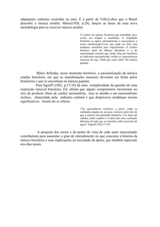 adaptações culturais ocorridas no país. É a partir de Villa-Lobos que o Brasil
descobre a música erudita. Mário(1928, p.28), lançou as bases de uma nova
metodologia para se escrever música erudita:

                                        O critério de música brasileira pra atualidade deve
                                        existir em relação à atualidade. A atualidade
                                        brasileira se aplica aferradamente a nacionalizar a
                                        nossa manifestação.Coisa que pode ser feita sem
                                        nenhuma xenofobia nem imperialismo. O critério
                                        histórico atual da Música Brasileira é o da
                                        manifestação musical que sendo feita por brasileiro
                                        ou individuo nacionalizado, reflete as características
                                        musicais da raça. Onde que estas estão? Na música
                                        popular.


            Mário defendia, nesse momento histórico, a nacionalização da música
erudita brasileira, em que as manifestações musicais deveriam ser feitas pelos
brasileiros e que se encontram na música popular.
            Para Squeff (1982, p.17-18) há uma complexidade da questão de uma
expressão musical brasileira. Ele afirma que alguns compositores incorreram no
erro de produzir obras de caráter nacionalista, mas se atendo a um nacionalismo
exótico, chancelado pela indústria cultural e que desprezava mudanças sociais
significativas. Assim ele se referiu:

                                        “Tal nacionalismo excluiria, a priori, todas as
                                        realidades amplas de um país; inclusive pelo fato de
                                        que a maioria da população brasileira vive hoje nas
                                        cidades, onde o pathos e o ethos têm uma conotação
                                        diferente de tudo que se entendeu sobre nacional até
                                        agora” (Squeff,1982:17-18).

            A pesquisa dos textos e do ponto de vista de cada autor mencionado
contribuíram para aumentar o grau de entendimento no que concerne à história da
música brasileira e suas implicações na sociedade da época, que também repercute
nos dias atuais.
 