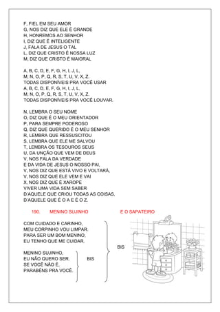 F, FIEL EM SEU AMOR
G, NOS DIZ QUE ELE É GRANDE
H, HONREMOS AO SENHOR
I, DIZ QUE É INTELIGENTE
J, FALA DE JESUS O TAL
L, DIZ QUE CRISTO É NOSSA LUZ
M, DIZ QUE CRISTO É MAIORAL

A, B, C, D, E, F, G, H, I, J, L,
M, N, O, P, Q, R, S, T, U, V, X, Z.
TODAS DISPONÍVEIS PRA VOCÊ USAR
A, B, C, D, E, F, G, H, I, J, L,
M, N, O, P, Q, R, S, T, U, V, X, Z.
TODAS DISPONÍVEIS PRA VOCÊ LOUVAR.

N, LEMBRA O SEU NOME
O, DIZ QUE É O MEU ORIENTADOR
P, PARA SEMPRE PODEROSO
Q, DIZ QUE QUERIDO É O MEU SENHOR
R, LEMBRA QUE RESSUSCITOU
S, LEMBRA QUE ELE ME SALVOU
T, LEMBRA OS TESOUROS SEUS
U, DA UNÇÃO QUE VEM DE DEUS
V, NOS FALA DA VERDADE
E DA VIDA DE JESUS O NOSSO PAI,
V, NOS DIZ QUE ESTÁ VIVO E VOLTARÁ,
V, NOS DIZ QUE ELE VEM E VAI
X, NOS DIZ QUE É XAROPE
VIVER UMA VIDA SEM SABER
D’AQUELE QUE CRIOU TODAS AS COISAS,
D’AQUELE QUE É O A E É O Z.

   190.   MENINO SUJINHO               E O SAPATEIRO

COM CUIDADO E CARINHO,
MEU CORPINHO VOU LIMPAR.
PARA SER UM BOM MENINO,
EU TENHO QUE ME CUIDAR.
                                      BIS
MENINO SUJINHO,
EU NÃO QUERO SER.        BIS
SE VOCÊ NÃO É,
PARABÉNS PRA VOCÊ.
 