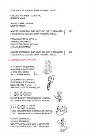 FOGUEIRA SE ACENDE, BOTA FOGO NO BALÃO.

  CHEGUE PRA FRENTE,MENINA,
  BEM DEVAGAR.

  ABANE FORTE, MENINA,
  NÃO VÁ PARAR.

  A NOITE QUANDO CHEGA, DIZENDO QUE É SÃO JOÃO,   BIS
  FOGUEIRA SE ACENDE, BOTA FOGO NO BALÃO.

  FAÇA UMA VOLTA, MENINA,
  SEMPRE ABANANDO.
  OLHE O PARCEIRO, MENINA,
  JÁ ESTÁ CHEGANDO.

  A NOITE QUANDO CHEGA, DIZENDO QUE É SÃO JOÃO,   BIS
  FOGUEIRA SE ACENDE, BOTA FOGO NO BALÃO.

7. A,E,I,O,U (PATATI PATATÁ)


  A A A MINHA ABELHINHA,
  A A A MINHA ABELHINHA.
  AÍ QUE BOM SERIA,
  SE TU FOSSE MINHA.     BIS

  E E E MINHA ESCOVINHA,
  E E E MINHA ESCOVINHA.
  QUEM TE PÔS A MÃO,
  SABEMDO QUE ÉS MINHA. BIS

  I I I ÍNDIO JÁ CHEGOU,
  I I I ÍNDIO JÁ CHEGOU.
  E CORRENDO PRO BOSQUE SE MANDOU,
  E CORRENDO PRO BOSQUE SE MANDOU.

  Ó Ó Ó ÓCULOS DA VOVÓ,
  Ó Ó Ó ÓCULOS DA VOVÓ.
  TODO QUEBRADINHO COM UMA PERNA SÓ,
  TODO QUEBRADINHO COM UMA PERNA SÓ.

  U U U O SEU URUBU,
  U U U O SEU URUBU.
  QUE VIVE BRIGANDO COM O SEU PERU,
  QUE VIVE BRIGANDO COM O SEU PERU.
 