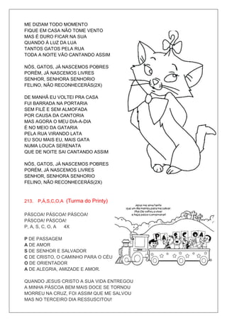 ME DIZIAM TODO MOMENTO
FIQUE EM CASA NÃO TOME VENTO
MAS É DURO FICAR NA SUA
QUANDO À LUZ DA LUA
TANTOS GATOS PELA RUA
TODA A NOITE VÃO CANTANDO ASSIM

NÓS, GATOS, JÁ NASCEMOS POBRES
PORÉM, JÁ NASCEMOS LIVRES
SENHOR, SENHORA SENHORIO
FELINO, NÃO RECONHECERÁS(2X)

DE MANHÃ EU VOLTEI PRA CASA
FUI BARRADA NA PORTARIA
SEM FILÉ E SEM ALMOFADA
POR CAUSA DA CANTORIA
MAS AGORA O MEU DIA-A-DIA
É NO MEIO DA GATARIA
PELA RUA VIRANDO LATA
EU SOU MAIS EU, MAIS GATA
NUMA LOUCA SERENATA
QUE DE NOITE SAI CANTANDO ASSIM

NÓS, GATOS, JÁ NASCEMOS POBRES
PORÉM, JÁ NASCEMOS LIVRES
SENHOR, SENHORA SENHORIO
FELINO, NÃO RECONHECERÁS(2X)



213. P,Á,S,C,O,A (Turma do Printy)

PÁSCOA! PÁSCOA! PÁSCOA!
PÁSCOA! PÁSCOA!
P, A, S, C, O, A 4X

P DE PASSAGEM
A DE AMOR
S DE SENHOR E SALVADOR
C DE CRISTO, O CAMINHO PARA O CÉU
O DE ORIENTADOR
A DE ALEGRIA, AMIZADE E AMOR.

QUANDO JESUS CRISTO A SUA VIDA ENTREGOU
A MINHA PÁSCOA BEM MAIS DOCE SE TORNOU
MORREU NA CRUZ, FOI ASSIM QUE ME SALVOU
MAS NO TERCEIRO DIA RESSUSCITOU!
 