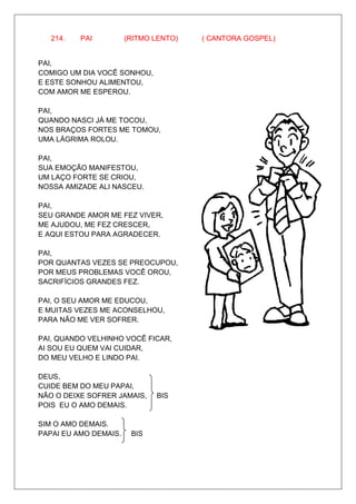 214.   PAI          (RITMO LENTO)   ( CANTORA GOSPEL)


PAI,
COMIGO UM DIA VOCÊ SONHOU,
E ESTE SONHOU ALIMENTOU,
COM AMOR ME ESPEROU.

PAI,
QUANDO NASCI JÁ ME TOCOU,
NOS BRAÇOS FORTES ME TOMOU,
UMA LÁGRIMA ROLOU.

PAI,
SUA EMOÇÃO MANIFESTOU,
UM LAÇO FORTE SE CRIOU,
NOSSA AMIZADE ALI NASCEU.

PAI,
SEU GRANDE AMOR ME FEZ VIVER,
ME AJUDOU, ME FEZ CRESCER,
E AQUI ESTOU PARA AGRADECER.

PAI,
POR QUANTAS VEZES SE PREOCUPOU,
POR MEUS PROBLEMAS VOCÊ OROU,
SACRIFÍCIOS GRANDES FEZ.

PAI, O SEU AMOR ME EDUCOU,
E MUITAS VEZES ME ACONSELHOU,
PARA NÃO ME VER SOFRER.

PAI, QUANDO VELHINHO VOCÊ FICAR,
AI SOU EU QUEM VAI CUIDAR,
DO MEU VELHO E LINDO PAI.

DEUS,
CUIDE BEM DO MEU PAPAI,
NÃO O DEIXE SOFRER JAMAIS,    BIS
POIS EU O AMO DEMAIS.

SIM O AMO DEMAIS.
PAPAI EU AMO DEMAIS.    BIS
 
