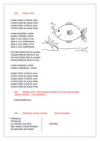 226.   PEIXE VIVO


COMO PODE O PEIXO VIVO,
VIVER FORA DA ÁGUA FRIA.
COMO PODE O PEIXE VIVO,
VIVER FORA DA ÁGUA FRIA.

COMO PODEREI VIVER,
COMO PODEREI VIVER.
SEM A TUA, SEM A TUA,
SEM A TUA COMPANHIA.
SEM A TUA, SEM A TUA,
SEM A TUA COMPANHIA.

OS PASTORES DESTA ALDEIA,
FAZEM PRECES NOITE E DIA.
OS PASTORES DESTA ALDEIA,
FAZEM PRECES NOITE E DIA.

COMO PODEREI VIVER,
COMO PODEREEEI VIVER.

COMO PODE O PEIXO VIVO,
VIVER FORA DA ÁGUA FRIA.
COMO PODE O PEIXE VIVO,
VIVER FORA DA ÁGUA FRIA.
COMO PODE O PEIXE VIVO,
VIVER FORA DA ÁGUA FRIA.

   227.  PENSEI QUE TODO MUNDO FOSSE FILHO DE PAPAI NOEL
   BOAS FESTAS - LUIS BORDON

  ( INSTRUMENTAL)




   228.   PINÓQUIO JÁ SEI TOCAR      (POUT POURRI)

PINÓQUIO,
PINÓQUIO,
EU AGORA VOU SER.                 REFRÃO
MEU NARIZ É BEM GRANDE,
SÓ MENTIRA SEI DIZER.
 