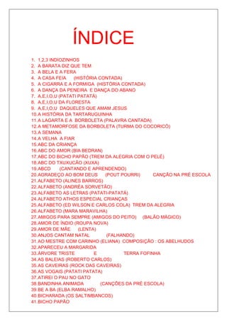 ÍNDICE
1. 1,2,3 INDIOZINHOS
2. A BARATA DIZ QUE TEM
3. A BELA E A FERA
4. A CASA FEIA     (HISTÓRIA CONTADA)
5. A CIGARRA E A FORMIGA (HISTÓRIA CONTADA)
6. A DANÇA DA PENEIRA E DANÇA DO ABANO
7. A,E,I,O,U (PATATI PATATÁ)
8. A,E,I,O,U DA FLORESTA
9. A,E,I,O,U DAQUELES QUE AMAM JESUS
10. A HISTÓRIA DA TARTARUGUINHA
11. A LAGARTA E A BORBOLETA (PALAVRA CANTADA)
12. A METAMORFOSE DA BORBOLETA (TURMA DO COCORICÓ)
13. A SEMANA
14. A VELHA A FIAR
15. ABC DA CRIANÇA
16. ABC DO AMOR (BIA BEDRAN)
17. ABC DO BICHO PAPÃO (TREM DA ALEGRIA COM O PELÉ)
18. ABC DO TXUXUCÃO (XUXA)
19. ABCD      (CANTANDO E APRENDENDO)
20. AGRADEÇO AO BOM DEUS        (POUT POURRI)     CANÇÃO NA PRÉ ESCOLA
21. ALFABETO (ALINES BARROS)
22. ALFABETO (ANDRÉA SORVETÃO)
23. ALFABETO AS LETRAS (PATATI-PATATÁ)
24. ALFABETO ATHOS ESPECIAL CRIANÇAS
25. ALFABETO (ED WILSON E CARLOS COLA) TREM DA ALEGRIA
26. ALFABETO (MARA MARAVILHA)
27. AMIGOS PARA SEMPRE (AMIGOS DO PEITO) (BALÃO MÁGICO)
28. AMOR DE ÍNDIO (ROUPA NOVA)
29. AMOR DE MÃE      (LENTA)
30. ANJOS CANTAM NATAL           (FALHANDO)
31. AO MESTRE COM CARINHO (ELIANA) COMPOSIÇÃO : OS ABELHUDOS
32. APARECEU A MARGARIDA
33. ÁRVORE TRISTE          E           TERRA FOFINHA
34. AS BALEIAS (ROBERTO CARLOS)
35. AS CAVEIRAS (ROCK DAS CAVEIRAS)
36. AS VOGAIS (PATATI PATATA)
37. ATIREI O PAU NO GATO
38. BANDINHA ANIMADA          (CANÇÕES DA PRÉ ESCOLA)
39. BE A BA (ELBA RAMALHO)
40. BICHARADA (OS SALTIMBANCOS)
41. BICHO PAPÃO
 