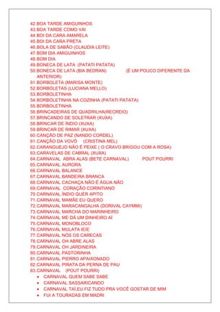 42. BOA TARDE AMIGUINHOS
43. BOA TARDE COMO VAI
44. BOI DA CARA AMARELA
45. BOI DA CARA PRETA
46. BOLA DE SABÃO (CLAUDIA LEITE)
47. BOM DIA AMIGUINHOS
48. BOM DIA
49. BONECA DE LATA (PATATI PATATA)
50. BONECA DE LATA (BIA BEDRAN)       (É UM POUCO DIFERENTE DA
    ANTERIOR)
51. BORBOLETA (MARISA MONTE)
52. BORBOLETAS (LUCIANA MELLO)
53. BORBOLETINHA
54. BORBOLETINHA NA COZINHA (PATATI PATATA)
55. BORBOLETINHA
56. BRINCADEIRAS DE QUADRILHA(RECREIO)
57. BRINCANDO DE SOLETRAR (XUXA)
58. BRINCAR DE ÍNDIO (XUXA)
59. BRINCAR DE RIMAR (XUXA)
60. CANÇÃO DE PAZ (NANDO CORDEL)
61. CANÇÃO DA VOVÓ (CRISTINA MEL)
62. CARANGUEJO NÃO É PEIXE ( O CRAVO BRIGOU COM A ROSA)
63. CARAVELAS DE CABRAL (XUXA)
64. CARNAVAL ABRA ALAS (BETE CARNAVAL)       POUT POURRI
65. CARNAVAL AURORA
66. CARNAVAL BALANCE
67. CARNAVAL BANDEIRA BRANCA
68. CARNAVAL CACHAÇA NÃO É ÁGUA NÃO
69. CARNAVAL CORAÇÃO CORINTIANO
70. CARNAVAL ÍNDIO QUER APITO
71. CARNAVAL MAMÃE EU QUERO
72. CARNAVAL MARACANGALHA (DORIVAL CAYMMI)
73. CARNAVAL MARCHA DO MARINHEIRO
74. CARNAVAL ME DÁ UM DINHEIRO AÍ
75. CARNAVAL MONOBLOCO
76. CARNAVAL MULATA IEIE
77. CARNAVAL NÓS OS CARECAS
78. CARNAVAL OH ABRE ALAS
79. CARNAVAL OH JARDINEIRA
80. CARNAVAL PASTORINHA
81. CARNAVAL PIERRO APAIXONADO
82. CARNAVAL PIRATA DA PERNA DE PAU
83. CARNAVAL (POUT POURRI)
    • CARNAVAL QUEM SABE SABE
    • CARNAVAL SASSARICANDO
    • CARNAVAL TAÍ,EU FIZ TUDO PRA VOCÊ GOSTAR DE MIM
    • FUI A TOURADAS EM MADRI
 