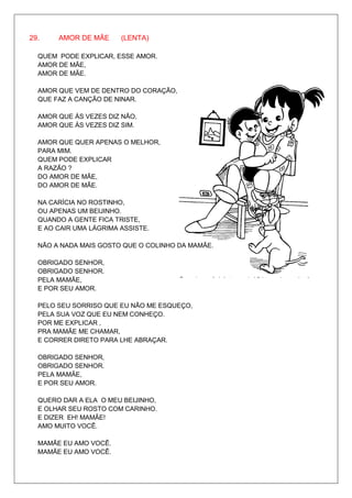 29.    AMOR DE MÃE      (LENTA)

  QUEM PODE EXPLICAR, ESSE AMOR.
  AMOR DE MÃE,
  AMOR DE MÃE.

  AMOR QUE VEM DE DENTRO DO CORAÇÃO,
  QUE FAZ A CANÇÃO DE NINAR.

  AMOR QUE ÀS VEZES DIZ NÃO,
  AMOR QUE ÀS VEZES DIZ SIM.

  AMOR QUE QUER APENAS O MELHOR,
  PARA MIM.
  QUEM PODE EXPLICAR
  A RAZÃO ?
  DO AMOR DE MÃE,
  DO AMOR DE MÃE.

  NA CARÍCIA NO ROSTINHO,
  OU APENAS UM BEIJINHO.
  QUANDO A GENTE FICA TRISTE,
  E AO CAIR UMA LÁGRIMA ASSISTE.

  NÃO A NADA MAIS GOSTO QUE O COLINHO DA MAMÃE.

  OBRIGADO SENHOR,
  OBRIGADO SENHOR.
  PELA MAMÃE,
  E POR SEU AMOR.

  PELO SEU SORRISO QUE EU NÃO ME ESQUEÇO,
  PELA SUA VOZ QUE EU NEM CONHEÇO.
  POR ME EXPLICAR ,
  PRA MAMÃE ME CHAMAR,
  E CORRER DIRETO PARA LHE ABRAÇAR.

  OBRIGADO SENHOR,
  OBRIGADO SENHOR.
  PELA MAMÃE,
  E POR SEU AMOR.

  QUERO DAR A ELA O MEU BEIJINHO,
  E OLHAR SEU ROSTO COM CARINHO.
  E DIZER EH! MAMÃE!
  AMO MUITO VOCÊ.

  MAMÃE EU AMO VOCÊ.
  MAMÃE EU AMO VOCÊ.
 
