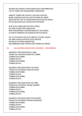 MUDAR SEU RUMO E PROCURAR SEUS SENTIMENTOS,
  VAI TE FAZER UM VERDADEIRO VENCEDOR.

  AINDA É TEMPO DE OUVIR A VOZ DOS VENTOS,
  NUMA CANÇÃO QUE FALA MUITO MAIS DE AMOR.
  SEUS NETOS VÃO TE PERGUNTAR EM POUCOS ANOS,
  PELAS BALEIAS QUE CRUZAVAM OCEANOS.

  QUE ELES VIRAM EM VELHOS LIVROS,
  OU NOS FILMES DOS ARQUIVOS.
  DOS PROGRAMAS VESPERTINOS DE TELEVISÃO,
  O GOSTO AMARGO DO SILÊNCIO EM SUA BOCA.

  VAI TE LEVAR DE VOLTA AO MAR E À FURIA LOUCA,
  DE UMA CAUDA EXPOSTA AOS VENTOS.
  EM SEUS ÚLTIMOS MOMENTOS,
  RELEMBRADA NUM TROFÉU EM FORMA DE ARPÃO.

35.    AS CAVEIRAS (ROCK DAS CAVEIRAS)   BIA BEDRAN

  QUANDO O RELÓGIO BATE A UMA,
  TODAS AS CAVEIRAS SAEM DA TUMBA.
  TUMBALACATUMBA ,
  TUMBALACATA.
  TUMBALACATUMBA,
  TUMBALACATA.

  QUANDO O RELÓGIO BATE AS DUAS,
  TODAS AS CAVEIRAS SAEM AS RUAS,
  TUMBALACATUMBA ,
  TUMBALACATA.
  TUMBALACATUMBA,
  TUMBALACATA.

  QUANDO O RELÓGIO BATE AS TRÊS,
  TODAS AS CAVEIRAS JOGAM XADREZ;
  TUMBALACATUMBA ,
  TUMBALACATA.
  TUMBALACATUMBA,
  TUMBALACATA.

  QUANDO O RELÓGIO BATE AS QUATRO,
  TODAS AS CAVEIRAS PINTAM QUADROS;
  TUMBALACATUMBA ,
  TUMBALACATA.
  TUMBALACATUMBA,
  TUMBALACATA.
 
