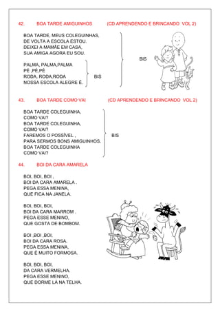 42.    BOA TARDE AMIGUINHOS         (CD APRENDENDO E BRINCANDO VOL 2)

  BOA TARDE, MEUS COLEGUINHAS,
  DE VOLTA A ESCOLA ESTOU.
  DEIXEI A MAMÃE EM CASA,
  SUA AMIGA AGORA EU SOU.
                                                BIS
  PALMA, PALMA,PALMA
  PÉ ,PÉ,PÉ
  RODA, RODA,RODA             BIS
  NOSSA ESCOLA ALEGRE É.


43.    BOA TARDE COMO VAI           (CD APRENDENDO E BRINCANDO VOL 2)

  BOA TARDE COLEGUINHA,
  COMO VAI?
  BOA TARDE COLEGUINHA,
  COMO VAI?
  FAREMOS O POSSÍVEL ,               BIS
  PARA SERMOS BONS AMIGUINHOS.
  BOA TARDE COLEGUINHA
  COMO VAI?

44.    BOI DA CARA AMARELA

  BOI, BOI, BOI ,
  BOI DA CARA AMARELA .
  PEGA ESSA MENINA,
  QUE FICA NA JANELA.

  BOI, BOI, BOI,
  BOI DA CARA MARROM .
  PEGA ESSE MENINO,
  QUE GOSTA DE BOMBOM.

  BOI ,BOI ,BOI,
  BOI DA CARA ROSA.
  PEGA ESSA MENINA,
  QUE É MUITO FORMOSA.

  BOI, BOI, BOI,
  DA CARA VERMELHA.
  PEGA ESSE MENINO,
  QUE DORME LÁ NA TELHA.
 