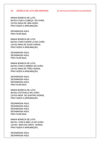 50.   BONECA DE LATA (BIA BEDRAN)   (É UM POUCO DIFERENTE DA ANTERIOR)


MINHA BONECA DE LATA,
BATEU COM A CABEÇA NO CHÃO.
LEVOU MAIS DE UMA HORA,
PRA FAZER A ARRUMAÇÃO.

DESAMASSA AQUI ,
PRA FICAR BOA.

MINHA BONECA DE LATA,
BATEU COM O NARIZ LÁ NO CHÃO .
LEVOU MAIS DE DUAS HORAS,
PRA FAZER A ARRUMAÇÃO.

DESAMASSA AQUI,
DESAMASSA AQUI,
PRA FICAR BOA.

MINHA BONECA DE LATA,
BATEU COM O OMBRO NO CHÃO.
LEVOU MAIS DE TRÊS HORAS,
PRA FAZER A ARRUMAÇÃO.

DESAMASSA AQUI,
DESAMASSA AQUI,
DESAMASSA AQUI,
PRA FICAR BOA.

MINHA BONECA DE LATA,
BATEU COTOVELO NO CHÃO.
LEVOU MAIS DE QUATRO HORAS,
PRA FAZER A ARRUMAÇÃO.

DESAMASSA AQUI,
DESAMASSA AQUI,
DESAMASSA AQUI,
DESAMASSA AQUI,
PRA FICAR BOA.

MINHA BONECA DE LATA,
BATEU COM A MÃO LÁ NO CHÃO.
LEVOU MAIS DE CINCO HORAS,
PRA FAZER A ARRUMAÇÃO.

DESAMASSA AQUI,
DESAMASSA AQUI,
 
