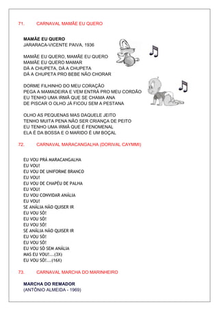 71.    CARNAVAL MAMÃE EU QUERO


  MAMÃE EU QUERO
  JARARACA-VICENTE PAIVA, 1936

  MAMÃE EU QUERO, MAMÃE EU QUERO
  MAMÃE EU QUERO MAMAR
  DÁ A CHUPETA, DÁ A CHUPETA
  DÁ A CHUPETA PRO BEBE NÃO CHORAR

  DORME FILHINHO DO MEU CORAÇÃO
  PEGA A MAMADEIRA E VEM ENTRÁ PRO MEU CORDÃO
  EU TENHO UMA IRMÃ QUE SE CHAMA ANA
  DE PISCAR O OLHO JÁ FICOU SEM A PESTANA

  OLHO AS PEQUENAS MAS DAQUELE JEITO
  TENHO MUITA PENA NÃO SER CRIANÇA DE PEITO
  EU TENHO UMA IRMÃ QUE É FENOMENAL
  ELA É DA BOSSA E O MARIDO É UM BOÇAL

72.    CARNAVAL MARACANGALHA (DORIVAL CAYMMI)


  EU VOU PRÁ MARACANGALHA
  EU VOU!
  EU VOU DE UNIFORME BRANCO
  EU VOU!
  EU VOU DE CHAPÉU DE PALHA
  EU VOU!
  EU VOU CONVIDAR ANÁLIA
  EU VOU!
  SE ANÁLIA NÃO QUISER IR
  EU VOU SÓ!
  EU VOU SÓ!
  EU VOU SÓ!
  SE ANÁLIA NÃO QUISER IR
  EU VOU SÓ!
  EU VOU SÓ!
  EU VOU SÓ SEM ANÁLIA
  MAS EU VOU!...(3X)
  EU VOU SÓ!...(16X)

73.    CARNAVAL MARCHA DO MARINHEIRO

  MARCHA DO REMADOR
  (ANTÔNIO ALMEIDA - 1969)
 