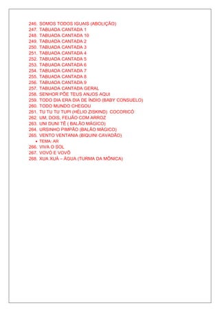 246.   SOMOS TODOS IGUAIS (ABOLIÇÃO)
247.   TABUADA CANTADA 1
248.   TABUADA CANTADA 10
249.   TABUADA CANTADA 2
250.   TABUADA CANTADA 3
251.   TABUADA CANTADA 4
252.   TABUADA CANTADA 5
253.   TABUADA CANTADA 6
254.   TABUADA CANTADA 7
255.   TABUADA CANTADA 8
256.   TABUADA CANTADA 9
257.   TABUADA CANTADA GERAL
258.   SENHOR PÕE TEUS ANJOS AQUI
259.   TODO DIA ERA DIA DE ÍNDIO (BABY CONSUELO)
260.   TODO MUNDO CHEGOU
261.   TU TU TU TUPI (HÉLIO ZISKIND) COCORICÓ
262.   UM, DOIS, FEIJÃO COM ARROZ
263.   UNI DUNI TÊ ( BALÃO MÁGICO)
264.   URSINHO PIMPÃO (BALÃO MÁGICO)
265.   VENTO VENTANIA (BIQUINI CAVADÃO)
   • TEMA: AR
266. VIVA O SOL
267. VOVÓ E VOVÔ
268. XUA XUÁ – ÁGUA (TURMA DA MÔNICA)
 