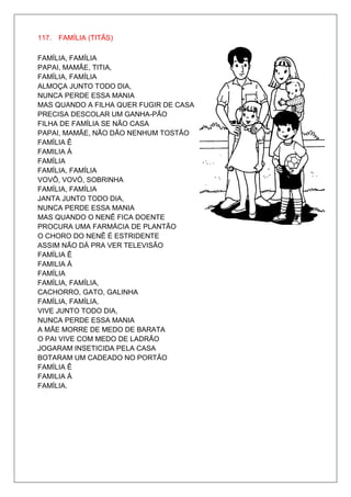 117. FAMÍLIA (TITÃS)

FAMÍLIA, FAMÍLIA
PAPAI, MAMÃE, TITIA,
FAMÍLIA, FAMÍLIA
ALMOÇA JUNTO TODO DIA,
NUNCA PERDE ESSA MANIA
MAS QUANDO A FILHA QUER FUGIR DE CASA
PRECISA DESCOLAR UM GANHA-PÃO
FILHA DE FAMÍLIA SE NÃO CASA
PAPAI, MAMÃE, NÃO DÃO NENHUM TOSTÃO
FAMÍLIA Ê
FAMILIA Á
FAMÍLIA
FAMÍLIA, FAMÍLIA
VOVÔ, VOVÓ, SOBRINHA
FAMÍLIA, FAMÍLIA
JANTA JUNTO TODO DIA,
NUNCA PERDE ESSA MANIA
MAS QUANDO O NENÊ FICA DOENTE
PROCURA UMA FARMÁCIA DE PLANTÃO
O CHORO DO NENÊ É ESTRIDENTE
ASSIM NÃO DÁ PRA VER TELEVISÃO
FAMÍLIA Ê
FAMILIA Á
FAMÍLIA
FAMÍLIA, FAMÍLIA,
CACHORRO, GATO, GALINHA
FAMÍLIA, FAMÍLIA,
VIVE JUNTO TODO DIA,
NUNCA PERDE ESSA MANIA
A MÃE MORRE DE MEDO DE BARATA
O PAI VIVE COM MEDO DE LADRÃO
JOGARAM INSETICIDA PELA CASA
BOTARAM UM CADEADO NO PORTÃO
FAMÍLIA Ê
FAMILIA Á
FAMÍLIA.
 