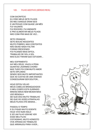 120.   FILHO ADOTIVO (SÉRGIO REIS)


COM SACRIFÍCIO
EU CRIEI MEUS SETE FILHOS
DO MEU SANGUE ERAM SEIS
E UM PEGUEI COM QUASE UM MÊS
FUI VIAJANTE
FUI ROCEIRO, FUI ANDANTE
E PRÁ ALIMENTAR MEUS FILHOS
NÃO COMI PRÁ MAIS DE VEZ...

SETE CRIANÇAS
SETE BOCAS INOCENTES
MUITO POBRES, MAS CONTENTES
NÃO DEIXEI NADA FALTAR
FORAM CRESCENDO
FOI FICANDO MAIS DIFÍCIL
TRABALHEI DE SOL A SOL
MAS ELES TINHAM QUE ESTUDAR...

MEU SOFRIMENTO
AH! MEU DEUS, VALEU A PENA
QUANTAS LÁGRIMAS CHOREI
MAS TUDO FOI COM MUITO AMOR
SETE DIPLOMAS
SENDO SEIS MUITO IMPORTANTES
QUE AS CUSTAS DE UMA ENXADA
CONSEGUIRAM SER DOUTOR...

HOJE ESTOU VELHO
MEUS CABELOS BRANQUEADOS
O MEU CORPO ESTÁ SURRADO
MINHAS MÃOS NEM MEXEM MAIS
USO BENGALA
SEI QUE DOU MUITO TRABALHO
SEI QUE ÀS VEZES ATRAPALHO
MEUS FILHOS ATÉ DEMAIS...

PASSOU O TEMPO
E EU FIQUEI MUITO DOENTE
HOJE VIVO NUM ASILO
E SÓ UM FILHO VEM ME VER
ESSE MEU FILHO
COITADINHO, MUITO HONESTO
VIVE APENAS DO TRABALHO
QUE ARRANJOU PARA VIVER...
 