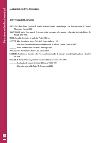 100 Fundamentos da educação musical 
Marisa Trench de O. Fonterrada 
Referências bibliográficas 
FERNANDES, José Nunes. Oficinas de música no Brasil: história e metodologia. 2ª ed. Terezina: Fundação Cultural 
Monsenhor Chaves, 2000. 
FONTERRADA, Marisa Trench de O. De tramas e fios: um ensaio sobre música e educação. São Paulo: Editora da 
UNESP, 2005/2008. 
MAIER, Theophil. Anotações de aula. São Paulo, 1983. n.p. 
PAYNTER, John. Sound and silence. York: York University Press, 1970. 
________. Hear and Now:na introduction to modern music in schools. London: Universal, 1972. 
________. Music and Structure. New York: Cambridge, 1992. 
PORENA, Boris. Kindermusik. Milão: Curzi Milano, 1972. 
SALZBURG. Manifesto do Encontro sobre “O poder transformador da música”. Apud: Seminário global. 5 de abril 
de 2011. 
SCHAFER, R. Murray. O ouvido pensante. São Paulo: Editora da UNESP, 1991/1996. 
________. A afinação do mundo. São Paulo: Editora da UNESP, 2001 
________. Educação sonora. São Paulo: Melhoramentos, 2010. 
 