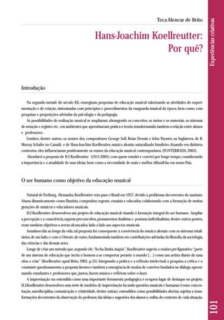 Introdução 
Na segunda metade do século XX, emergiram propostas de educação musical valorizando as atividades de experi-mentação 
e de criação, sintonizadas com princípios e procedimentos da vanguarda musical da época, bem como, com 
pesquisas e proposições advindas da psicologia e da pedagogia. 
As possibilidades de realização musical se ampliaram, abrangendo os conceitos, os meios e os materiais, os sistemas 
de notação e registro etc., em ambientes que aproximavam prática e teoria, transformando também a relação entre alunos 
e professores . 
Lembro, dentre outros, os nomes dos compositores George Self, Brian Dennis e John Paynter, na Inglaterra, de R. 
Murray Schafer no Canadá e de Hans-Joachim Koellreutter, músico alemão naturalizado brasileiro. Atuando em distintos 
contextos, eles influenciaram positivamente os rumos da educação musical contemporânea. (FONTERRADA, 2003). 
Abordarei a proposta de H.J Koellreutter (1915-2005), com quem estudei e convivi por longo tempo, considerando 
a importância e a atualidade de suas ideias, bem como a necessidade de mais e melhor difundi-las em nosso País. 
O ser humano como objetivo da educação musical 
Natural de Freiburg, Alemanha, Koellreutter veio para o Brasil em 1937, devido a problemas decorrentes do nazismo. 
Atuou dinamicamente como flautista, compositor, regente, ensaísta e educador, colaborando com a formação de muitas 
gerações de músicos e educadores musicais. 
H.J Koellreutter desenvolveu um projeto de educação musical visando à formação integral do ser humano. Ampliar 
a percepção e a consciência, superar preconceitos, pensamentos dualistas e posturas individualistas, dentre outros pontos, 
eram também objetivos a serem alcançados, lado a lado aos aspectos musicais. 
Amadurecida ao longo da vida, tal proposta foi consequente à convivência do músico alemão com os sistemas totali - 
tários, de um lado, e com o Oriente, de outro, fundamentada também em contribuições advindas da filosofia, da sociologia, 
das ciências e das demais artes. 
Longe de criar um método que, segundo ele, “fecha, limita, impõe”, Koellreutter sugeriu o ensino pré-figurativo: “parte 
de um sistema de educação que incita o homem a se comportar perante o mundo […] como um artista diante de uma 
obra a criar” (Koellreutter apud Brito, 2001, p.35). Integrando a prática e a reflexão intelectual; a pesquisa; a crítica e o 
cons tante questionamento, a proposta favorece também a emergência de modos de conviver fundados no diálogo, aproxi - 
mando estudantes e professores que, juntos, fazem música e refletem sobre o fazer. 
A improvisação era entendida como uma importante ferramenta pedagógica e ocupava lugar de destaque no projeto. 
H.J.Koellreutter desenvolveu uma série de modelos de improvisação focando questões musicais e humanas (como concen-tração, 
autodisciplina, comunicação e criatividade, dentre outras), entendidos como possibilidades abertas, sujeitas a trans-formações 
decorrentes da observação do professor, das ideias e sugestões dos alunos e, enfim, do contexto de cada situação. 
101 Experiências criativas 
Teca Alencar de Brito 
Hans-Joachim Koellreutter: 
Por quê? 
 