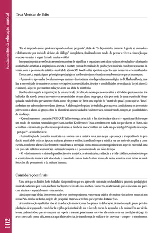 "Eu só respondo como professor quando o aluno pergunta", dizia ele. "Eu faço música com ele. A gente se autoeduca 
coletivamente por meio do debate, do diálogo", completava, sinalizando um modo de pensar e viver a educação que 
ressoou em mim e segue fazendo muito sentido! 
Integrando prática e reflexão; revendo maneiras de significar e organizar currículos e planos de trabalho; valorizando 
as atividades criativas, a ampliação da escuta, o contato com a diversidade de produções musicais, com fontes sonoras di-versas, 
com o pensamento estético musical do século XX, Koellreutter apontou aspectos que merecem ser considerados. 
Destacarei, a seguir, alguns princípios pedagógicos koellreutterianos visando complementar o que acima expus: 
• Aprender a apreender dos alunos o que ensinar – fundado na abordagem fenomenológica de M.Merleau-Ponty, sina - 
liza a necessidade de manter-se atento e receptivo às necessidades, desejos e possibilidades de realização do(s) aluno(s) 
e aluna(s), aspecto que mantém relações com sua ideia de currículo. 
Koellreutter sugeria a organização de um currículo circular, de modo que os conceitos e atividades pudessem ser tra-balhados 
de acordo com o interesse e as necessidades de um aluno ou grupo, e não por meio de uma sequência hierar-quizada, 
estabelecida previamente. Seria, como ele gostava de dizer, uma espécie de “currículo pizza”, posto que as “fatias” 
poderiam ser saboreadas em ordens diversas. A elaboração do plano de trabalho, por sua vez, condicionava-se ao contato 
prévio com o aluno ou grupo, a fim de identificar as necessidades e os interesses, considerando, sempre, as possibilidades 
de mudança. 
• Questionamento constante: POR QUÊ? (alfa e ômega; princípio e fim da ciência e da arte) – questionar foi sempre 
um modo de conduta estimulado por Hans-Joachim Koellreutter. "Não acreditem em nada do que dizem os livros, não 
acreditem em nada do que dizem seus professores e também não acreditem em nada do que eu digo! Perguntem sempre 
" por quê?", aconselhava ele. 
• A atualização de conceitos musicais e o contato com a música nova, sem negar a presença e a importância da pro-dução 
musical de todas as épocas, culturas, gêneros e estilos. Acreditando que a música era um meio de ampliar a cons - 
ciência, conforme afirmei, Koellreutter considerava a interação com a música contemporânea um aspecto essencial, uma 
vez que esta refletia e comunicava as transformações e o pensamento de um novo tempo. 
• O relacionamento e a interdependência entre a música, as demais artes, a ciência e a vida cotidiana, entendendo que 
o acontecimento musical está vinculado e conectado com o todo do viver como, de resto, acontece com todas as ma ni - 
festações do pensamento e da cultura humana. 
Considerações finais 
Uma vez que os limites deste trabalho não permitem que eu apresente com mais profundidade a proposta pedagógico-musical 
elaborada por Hans-Joachim Koellreutter, convido-os a melhor conhecê-la, reafirmando que as mesmas me pare-cem 
atuais e – especialmente – necessárias. 
Ainda que suas ideias, bem como as de seus contemporâneos, ressoem na prática de muitos educadores musicais em 
nosso País, sendo, inclusive, objeto de pesquisas diversas, acredito que é preciso fortalecê-las. 
A transformação qualitativa não só da educação musical, mas dos planos da Educação, de modo amplo, passa pela im-plantação 
de espaços de convivência regidos pela vontade de ser e fazer, de trocar, de aprender e de ensinar. Em vez de sis-temas 
padronizados, que se ocupam em repetir o mesmo, precisamos nos valer da música em sua condição de jogo da 
arte, conectado com a vida, com as capacidades de criar, de transformar, de realizar e de provocar – sempre – o movimento. 
102 Fundamentos da educação musical 
Teca Alencar de Brito 
 