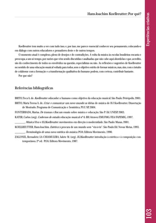 Koellreutter tem muito a ver com tudo isso, e, por isso, me parece essencial conhecer seu pensamento, colocando-o 
em diálogo com outros educadores e pensadores deste e de outros tempos. 
O momento atual é complexo, pleno de desejos e de contradições. A volta da música às escolas brasileiras encanta e 
preocupa, a um só tempo, por razões que vêm sendo discutidas e analisadas, que não cabe aqui abordá-las e que, acredito, 
são do conhecimento de todos os envolvidos na questão, especialistas ou não. As reflexões e sugestões de Koellreutter 
no sentido de uma educação musical voltada para todos, sem o objetivo estrito de formar músicos, mas, sim, com o intuito 
de colaborar com a formação e a transformação qualitativa do humano podem, com certeza, contribuir bastante. 
Por que não? 
Referências bibliográficas 
BRITO, Teca A. de. Koellreutter educador: o humano como objetivo da educação musical. São Paulo: Peirópolis, 2001. 
BRITO, Maria Teresa A. de. Criar e comunicar um novo mundo: as idéias de música de H-J Koellreutter. Dissertação 
de Mestrado. Programa de Comunicação e Semiótica, PUC/SP, 2004. 
FONTERRADA, Marisa. De tramas e fios: um ensaio sobre música e educação. São P: Ed. UNESP, 2003. 
KATER, Carlos (org). Cadernos de estudo: educação musical nº 6. BH: Atravez/EMUFMG/FEA/FAPEMIG, 1997. 
________. Música Viva e H.J.Koellreutter: movimentos em direção à modernidade. São Paulo: Musas, 2001. 
KOELLREUTTER, Hans-Joachim. Estética: à procura de um mundo sem “vis-à-vis”. São Paulo:Ed. Novas Metas, 1993. 
________. Terminologia de uma nova estética da música. POA: Editora Movimento, 1990. 
ZAGONEL, Bernadete; LA CHIAMULERA, Salete M. (org). H.J.Koellreutter: introdução à estética e à composição con-temporânea. 
2ª ed. POA: Editora Movimento, 1987. 
103 Experiências criativas 
Hans-Joachim Koellreutter: Por quê? 
 