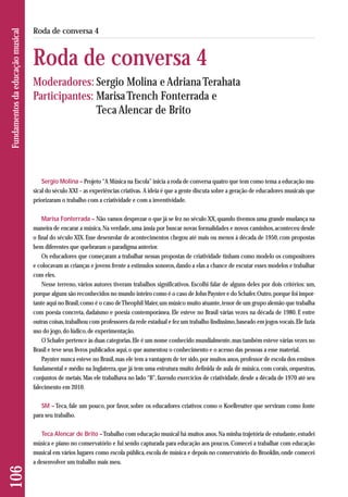 106 Fundamentos da educação musical 
Roda de conversa 4 
Roda de conversa 4 
Moderadores: Sergio Molina e Adriana Terahata 
Participantes: Marisa Trench Fonterrada e 
Teca Alencar de Brito 
Sergio Molina – Projeto “A Música na Escola” inicia a roda de conversa quatro que tem como tema a educação mu-sical 
do século XXI – as experiências criativas. A ideia é que a gente discuta sobre a geração de educadores musicais que 
priorizaram o trabalho com a criatividade e com a inventividade. 
Marisa Fonterrada – Não vamos desprezar o que já se fez no século XX, quando tivemos uma grande mudança na 
maneira de encarar a música. Na verdade, uma ânsia por buscar novas formalidades e novos caminhos, aconteceu desde 
o final do século XIX. Esse desenrolar de acontecimentos chegou até mais ou menos à década de 1950, com propostas 
bem diferentes que quebraram o paradigma anterior. 
Os educadores que começaram a trabalhar nessas propostas de criatividade tinham como modelo os compositores 
e colocavam as crianças e jovens frente a estímulos sonoros, dando a elas a chance de escutar esses modelos e trabalhar 
com eles. 
Nesse terreno, vários autores tiveram trabalhos significativos. Escolhi falar de alguns deles por dois critérios: um, 
porque alguns são reconhecidos no mundo inteiro como é o caso de John Paynter e do Schafer. Outro, porque foi impor-tante 
aqui no Brasil, como é o caso de Theophil Maier, um músico muito atuante, tenor de um grupo alemão que trabalha 
com poesia concreta, dadaísmo e poesia contemporânea. Ele esteve no Brasil várias vezes na década de 1980. E entre 
outras coisas, trabalhou com professores da rede estadual e fez um trabalho lindíssimo, baseado em jogos vocais. Ele fazia 
uso do jogo, do lúdico, de experimentação. 
O Schafer pertence às duas categorias. Ele é um nome conhecido mundialmente, mas também esteve várias vezes no 
Brasil e teve seus livros publicados aqui, o que aumentou o conhecimento e o acesso das pessoas a esse material. 
Paynter nunca esteve no Brasil, mas ele tem a vantagem de ter sido, por muitos anos, professor de escola dos ensinos 
fundamental e médio na Inglaterra, que já tem uma estrutura muito definida de aula de música, com corais, orquestras, 
conjuntos de metais. Mas ele trabalhava no lado “B”, fazendo exercícios de criatividade, desde a década de 1970 até seu 
falecimento em 2010. 
SM – Teca, fale um pouco, por favor, sobre os educadores criativos como o Koellreutter que serviram como fonte 
para seu trabalho. 
Teca Alencar de Brito –Trabalho com educação musical há muitos anos. Na minha trajetória de estudante, estudei 
música e piano no conservatório e fui sendo capturada para educação aos poucos. Comecei a trabalhar com edu cação 
musical em vários lugares como escola pública, escola de música e depois no conservatório do Brooklin, onde comecei 
a desenvolver um trabalho mais meu. 
 