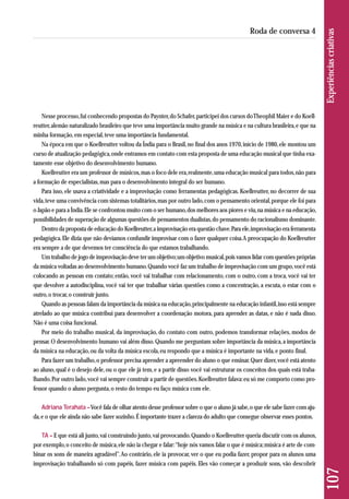 107 Experiências criativas 
Roda de conversa 4 
Nesse processo, fui conhecendo propostas do Paynter, do Schafer, participei dos cursos do Theophil Maier e do Koell-reutter, 
alemão naturalizado brasileiro que teve uma importância muito grande na música e na cultura brasileira, e que na 
minha formação, em especial, teve uma importância fundamental. 
Na época em que o Koellreutter voltou da Índia para o Brasil, no final dos anos 1970, início de 1980, ele montou um 
curso de atualização pedagógica, onde entramos em contato com esta proposta de uma educação musical que tinha exa - 
tamente esse objetivo do desenvolvimento humano. 
Koellreutter era um professor de músicos, mas o foco dele era, realmente, uma educação musical para todos, não para 
a formação de especialistas, mas para o desenvolvimento integral do ser humano. 
Para isso, ele usava a criatividade e a improvisação como ferramentas pedagógicas. Koellreutter, no decorrer de sua 
vida, teve uma convivência com sistemas totalitários, mas por outro lado, com o pensamento oriental, porque ele foi para 
o Japão e para a Índia. Ele se confrontou muito com o ser humano, dos melhores aos piores e viu, na música e na educação, 
possibilidades de superação de algumas questões de pensamentos dualistas, do pensamento do racionalismo dominante. 
Dentro da proposta de educação do Koellreutter, a improvisação era questão chave. Para ele, improvisação era ferramenta 
pedagógica. Ele dizia que não devíamos confundir improvisar com o fazer qualquer coisa. A preocupação do Koellreutter 
era sempre a de que devemos ter consciência do que estamos trabalhando. 
Um trabalho de jogo de improvisação deve ter um objetivo; um objetivo musical, pois vamos lidar com questões próprias 
da música voltadas ao desenvolvimento humano. Quando você faz um trabalho de improvisação com um grupo, você está 
colocando as pessoas em contato; então, você vai trabalhar com relacionamento, com o outro, com a troca, você vai ter 
que devolver a autodisciplina, você vai ter que trabalhar várias questões como a concentração, a escuta, o estar com o 
outro, o trocar, o construir junto. 
Quando as pessoas falam da importância da música na educação, principalmente na educação infantil, isso está sempre 
atrelado ao que música contribui para desenvolver a coordenação motora, para aprender as datas, e não é nada disso. 
Não é uma coisa funcional. 
Por meio do trabalho musical, da improvisação, do contato com outro, podemos transformar relações, modos de 
pensar. O desenvolvimento humano vai além disso. Quando me perguntam sobre importância da música, a importância 
da música na educação, ou da volta da música escola, eu respondo que a música é importante na vida, e ponto final. 
Para fazer um trabalho, o professor precisa aprender a apreender do aluno o que ensinar. Quer dizer, você está atento 
ao aluno, qual é o desejo dele, ou o que ele já tem, e a partir disso você vai estruturar os conceitos dos quais está traba - 
lhando. Por outro lado, você vai sempre construir a partir de questões. Koellreutter falava: eu só me comporto como pro-fessor 
quando o aluno pergunta, o resto do tempo eu faço música com ele. 
Adriana Terahata –Você fala de olhar atento desse professor sobre o que o aluno já sabe, o que ele sabe fazer com aju - 
da, e o que ele ainda não sabe fazer sozinho. É importante trazer a clareza do adulto que consegue observar esses pontos. 
TA – E que está ali junto, vai construindo junto, vai provocando. Quando o Koellreutter queria discutir com os alunos, 
por exemplo, o conceito de música, ele não ia chegar e falar: “hoje nós vamos falar o que é música; música é arte de com-binar 
os sons de maneira agradável”. Ao contrário, ele ia provocar, ver o que eu podia fazer, propor para os alunos uma 
improvisação trabalhando só com papéis, fazer música com papéis. Eles vão começar a produzir sons, vão descobrir 
 