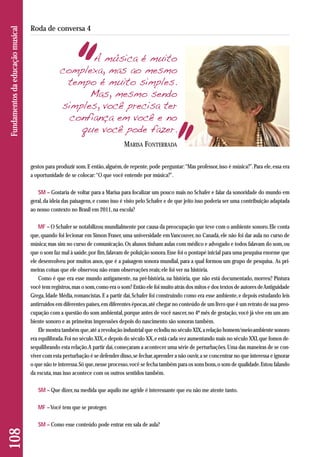 gestos para produzir som. E então, alguém, de repente, pode perguntar: “Mas professor, isso é música?”. Para ele, essa era 
a oportunidade de se colocar: “O que você entende por música?”. 
SM – Gostaria de voltar para a Marisa para focalizar um pouco mais no Schafer e falar da sonoridade do mundo em 
geral, da ideia das paisagens, e como isso é visto pelo Schafer e de que jeito isso poderia ser uma contribuição adaptada 
ao nosso contexto no Brasil em 2011, na escola? 
MF – O Schafer se notabilizou mundialmente por causa da preocupação que teve com o ambiente sonoro. Ele conta 
que, quando foi lecionar em Simon Fraser, uma universidade em Vancouver, no Canadá, ele não foi dar aula no curso de 
música; mas sim no curso de comunicação. Os alunos tinham aulas com médico e advogado e todos falavam do som, ou 
que o som faz mal à saúde, por fim, falavam de poluição sonora. Esse foi o pontapé inicial para uma pesquisa enorme que 
ele desenvolveu por muitos anos, que é a paisagem sonora mundial, para a qual formou um grupo de pesquisa. As pri - 
meiras coisas que ele observou não eram observações reais; ele foi ver na história. 
Como é que era esse mundo antigamente, na pré-história, na história, que não está documentado, morreu? Pintura 
você tem registros, mas o som, como era o som? Então ele foi muito atrás dos mitos e dos textos de autores de Antiguidade 
Grega, Idade Média, romancistas. E a partir daí, Schafer foi construindo como era esse ambiente, e depois estudando leis 
antirruídos em diferentes países, em diferentes épocas, até chegar no conteúdo de um livro que é um retrato de sua preo - 
cupação com a questão do som ambiental, porque antes de você nascer, no 4º mês de gestação, você já vive em um am-biente 
sonoro e as primeiras impressões depois do nascimento são sonoras também. 
Ele mostra também que, até a revolução industrial que eclodiu no século XIX, a relação homem/meio-ambiente sonoro 
era equilibrada. Foi no século XIX, e depois do século XX, e está cada vez aumentando mais no século XXI, que fomos de-sequilibrando 
esta relação. A partir daí, começaram a acontecer uma série de perturbações. Uma das maneiras de se con-viver 
com esta perturbação é se defender disso, se fechar, aprender a não ouvir, a se concentrar no que interessa e ignorar 
o que não te interessa. Só que, nesse processo, você se fecha também para os sons bons, o som de qualidade. Estou falando 
da escuta, mas isso acontece com os outros sentidos também. 
SM – Que dizer, na medida que aquilo me agride é interessante que eu não me atente tanto. 
MF –Você tem que se proteger. 
SM – Como esse conteúdo pode entrar em sala de aula? 
108 Fundamentos da educação musical 
Roda de conversa 4 
A música é muito 
complexa, mas ao mesmo 
tempo é muito simples. 
Mas, mesmo sendo 
simples, você precisa ter 
confiança em você e no 
que você pode fazer. 
MARISA FONTERRADA 
 