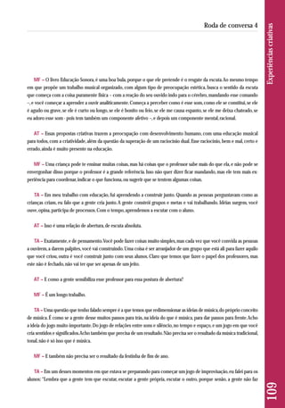 MF – O livro Educação Sonora, é uma boa bula, porque o que ele pretende é o resgate da escuta. Ao mesmo tempo 
em que propõe um trabalho musical organizado, com algum tipo de preocupação estética, busca o sentido da escuta 
que começa com a coisa puramente física – com a reação do seu ouvido indo para o cérebro, mandando esse comando 
–, e você começar a aprender a ouvir analiticamente. Começa a perceber como é esse som, como ele se constitui, se ele 
é agudo ou grave, se ele é curto ou longo, se ele é bonito ou feio, se ele me causa espanto, se ele me deixa chateado, se 
eu adoro esse som - pois tem também um componente afetivo –, e depois um componente mental, racional. 
AT – Essas propostas criativas trazem a preocupação com desenvolvimento humano, com uma educação musical 
para todos, com a criatividade, além da questão da superação de um raciocínio dual. Esse raciocínio, bem e mal, certo e 
errado, ainda é muito presente na educação. 
MF – Uma criança pode te ensinar muitas coisas, mas há coisas que o professor sabe mais do que ela, e não pode se 
envergonhar disso porque o professor é a grande referência. Isso não quer dizer ficar mandando, mas ele tem mais ex-periência 
para coordenar, indicar o que funciona, ou sugerir que se tentem algumas coisas. 
TA – Em meu trabalho com educação, fui aprendendo a construir junto. Quando as pessoas perguntavam como as 
crianças criam, eu falo que a gente cria junto. A gente constrói grupos e metas e vai trabalhando. Idéias surgem, você 
ouve, opina, participa de processos. Com o tempo, aprendemos a escutar com o aluno. 
AT – Isso é uma relação de abertura, de escuta absoluta. 
TA – Exatamente, e de pensamento. Você pode fazer coisas muito simples, mas cada vez que você convida as pessoas 
a ouvirem, a darem palpites, você vai construindo. Uma coisa é ser arranjador de um grupo que está ali para fazer aquilo 
que você criou, outra é você construir junto com seus alunos. Claro que temos que fazer o papel dos professores, mas 
este não é fechado, não vai ter que ser apenas de um jeito. 
AT – E como a gente sensibiliza esse professor para essa postura de abertura? 
MF – É um longo trabalho. 
TA – Uma questão que tenho falado sempre é a que temos que redimensionar as ideias de música, do próprio conceito 
de música. É como se a gente desse muitos passos para trás, na ideia do que é música, para dar passos para frente. Acho 
a ideia do jogo muito importante. Do jogo de relações entre sons e silêncio, no tempo e espaço, e um jogo em que você 
cria sentidos e significados. Acho também que precisa de um resultado. Não precisa ser o resultado da música tradicional, 
tonal, não é só isso que é música. 
MF – E também não precisa ser o resultado da festinha de fim de ano. 
TA – Em um desses momentos em que estava se preparando para começar um jogo de improvisação, eu falei para os 
alunos: “Lembra que a gente tem que escutar, escutar a gente própria, escutar o outro, porque senão, a gente não faz 
109 Experiências criativas 
Roda de conversa 4 
 
