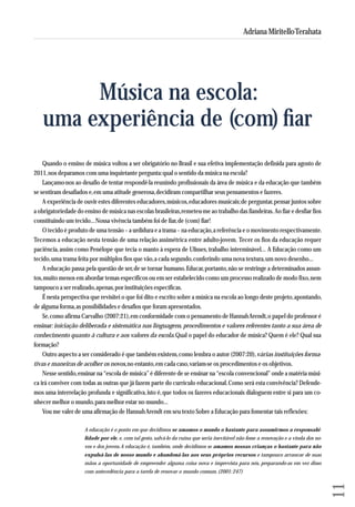 Quando o ensino de música voltou a ser obrigatório no Brasil e sua efetiva implementação definida para agosto de 
2011, nos deparamos com uma inquietante pergunta: qual o sentido da música na escola? 
Lançamo-nos ao desafio de tentar respondê-la reunindo profissionais da área de música e da educação que também 
se sentiram desafiados e, em uma atitude generosa, decidiram compartilhar seus pensamentos e fazeres. 
A experiência de ouvir estes diferentes educadores, músicos, educadores musicais; de perguntar, pensar juntos sobre 
a obrigatoriedade do ensino de música nas escolas brasileiras, remeteu-me ao trabalho das fiandeiras. Ao fiar e desfiar fios 
constituindo um tecido... Nossa vivência também foi de fiar, de (com) fiar! 
O tecido é produto de uma tensão – a urdidura e a trama – na educação, a referência e o movimento respectivamente. 
Tecemos a educação nesta tensão de uma relação assimétrica entre adulto-jovem. Tecer os fios da educação requer 
paciência, assim como Penélope que tecia o manto à espera de Ulisses, trabalho interminável... A Educação como um 
tecido, uma trama feita por múltiplos fios que vão, a cada segundo, conferindo uma nova textura, um novo desenho... 
A educação passa pela questão de ser, de se tornar humano. Educar, portanto, não se restringe a determinados assun-tos, 
muito menos em abordar temas específicos ou em ser estabelecido como um processo realizado de modo fixo, nem 
tampouco a ser realizado, apenas, por instituições específicas. 
É nesta perspectiva que revisitei o que foi dito e escrito sobre a música na escola ao longo deste projeto, apontando, 
de alguma forma, as possibilidades e desafios que foram apresentados. 
Se, como afirma Carvalho (2007:21), em conformidade com o pensamento de Hannah Arendt, o papel do professor é 
ensinar: iniciação deliberada e sistemática nas linguagens, procedimentos e valores referentes tanto a sua área de 
conhecimento quanto à cultura e aos valores da escola. Qual o papel do educador de música? Quem é ele? Qual sua 
formação? 
Outro aspecto a ser considerado é que também existem, como lembra o autor (2007:20), várias instituições forma-tivas 
e maneiras de acolher os novos, no entanto, em cada caso, variam-se os procedimentos e os objetivos. 
Nesse sentido, ensinar na “escola de música” é diferente de se ensinar na “escola convencional” onde a matéria músi-ca 
irá conviver com todas as outras que já fazem parte do currículo educacional. Como será esta convivência? De fen de - 
mos uma interrelação profunda e significativa, isto é, que todos os fazeres educacionais dialoguem entre si para um co - 
nhecer melhor o mundo, para melhor estar no mundo... 
Vou me valer de uma afirmação de Hannah Arendt em seu texto Sobre a Educação para fomentar tais reflexões: 
A educação é o ponto em que decidimos se amamos o mundo o bastante para assumirmos a respon sa bi - 
lidade por ele, e, com tal gesto, salvá-lo da ruína que seria inevitável não fosse a renovação e a vinda dos no - 
vos e dos jovens. A educação é, também, onde decidimos se amamos nossas crianças o bastante para não 
expulsá-las de nosso mundo e abandoná-las aos seus próprios recursos e tampouco arrancar de suas 
mãos a oportunidade de empreender alguma coisa nova e imprevista para nós, preparando-as em vez disso 
com antecedência para a tarefa de renovar o mundo comum. (2001: 247) 
11 
Adriana Miritello Terahata 
Música na escola: 
uma experiência de (com) fiar 
 