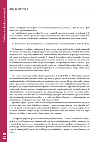 música?” Em seguida, um aluno de quatro anos, com toda a sua sabedoria fala: “É, né, Teca, se a gente não escuta, a gente 
não faz música, a gente só mexe as mãos”. 
Isso é muito inteligente, porque na verdade, ele percebe a conexão de corpo e mente, de escuta e gesto. Quando ele fa - 
lou isso, eu ri sozinha, pensando que está cheio de gente que só mexe as mãos, estuda, estuda escala, faz um monte de coisa 
e realmente não tem uma escuta qualificada, e uma criança de quatro anos percebe que fazer música é estar inteiro ali. 
AT – Parece que você disse que redimensionar o conceito de música é considerar a experiência criativa da criança. 
TA – Exatamente, é considerar o modo musical da criança e penso que isso também precisa ser levado para a escola. 
O exemplo das artes visuais e das artes plásticas pode ser um caminho que pode aproximar os educadores de um modelo 
de ensino de musica. Hoje em dia, todos reconhecem os caminhos do desenvolvimento do gesto gráfico, que começa 
pela garatuja, pelas formas circulares. Ou o desenho da criança, ela desenha forças, ela tem intensidades, ela tem um 
gestual que está presente bem antes da forma. Quantas vezes vemos uma criança que desenha uma coisa, e de repente 
ela olha e fala: eu fiz um peixe. Foi o olho dela que viu aquele peixe. Isso hoje é explicável dentro da educação, a gente 
não convive mais só com aqueles modelos do desenho prontos que a criança só tinha que pintar. Só que, na música, 
ainda existe uma desconsideração muito grande a respeito disso. As pessoas não acham que as crianças também passam 
por um processo de construção do conhecimento musical. 
MF – Lembrei-me de um pesquisador, o Hargreaves, que no final da década de 1980 pra 1990, catalogou um monte 
de balbúcios de crianças bem pequenas e mostrou o que seriam as “garatujas” sonoras. Ele mostrou como a criança mais 
nova faz esses barulhos. O bebê sozinho no berço tem notas muito graves para a voz dele, até muitas agudas, e não tem 
padrão, é quase aleatório. À medida que essa criança vai crescendo e convivendo com a família, começam a se formar al-guns 
padrões, por exemplo, desenhinhos que se repentem. O ambiente onde ela vive é super importante, porque o refe - 
ren cial que ela vai ter é do ambiente. A criança imita, depois é que ela pensa, depois é que ela cria. Não dá para criar do 
nada, ela imita, tanto é que as crianças aprendem a falar a língua materna porque elas convivem com ela, não é genético. 
Se você tirar o bebê e colocar em outro país, ele não vai falar aquele que o gene encontrou, vai falar o que ela está ouvindo. 
Acho que as garatujas não são muito estudadas – eu só conheço o trabalho do Hargreaves – e poderíamos estudar aqui 
sistematicamente, cientificamente; é um campo ainda para ser descoberto. 
A grafia é um registro, é quase um auxílio de memória. Depois que eu inventei uma coisa, se eu não achar um jeito de 
escrever, eu posso esquecer dela. Então, durante as aulas, você começa a perguntar: “Como que a gente vai guardar isso?”. 
E não vale gravar. E as crianças sugerem muitas maneiras de grafar. Pode ser por cores, por formas, usar o papel. Depois 
ela tem um pensamento analógico, em que vai relacionar: quanto menor o som, mais fraquinho eu vou fazer o lápis. 
Quando o som for forte eu risco com força. Ela vai começar a fazer analogias. 
TA – As pessoas perguntam quando as crianças começam a escrever música. Eu começo a trabalhar com crianças a 
partir de três anos. Não começo, com uma escrita tradicional, precisa e absoluta. Começo a trabalhar com esse conceito, 
o conceito de que um som pode ser transposto para uma outra dimensão. Eu brinco falando que o som magicamente vai 
parar no papel. Primeiro, começamos a trabalhar com questões dos parâmetros básicos, sem definições, altura, se o som 
é grave, se o som é agudo. Não precisa ficar definido que o grave está embaixo e o agudo está em cima. Isso é uma con-venção. 
110 Fundamentos da educação musical 
Roda de conversa 4 
 