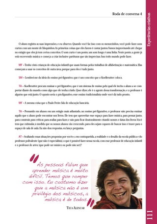 O aluno registra as suas impressões, e eu observo. Quando você faz isso com os menorzinhos, você pode fazer sons 
curtos com um monte de bloquinhos. As primeiras coisas que eles fazem é cantar juntos. Vamos improvisando até chegar 
no estágio que eles já tem certos conceitos. O som curto é um ponto, um som longo é uma linha. Neste ponto, a gente já 
está escrevendo música e começa a criar inclusive partituras que são imprecisas. Isso todo mundo pode fazer. 
MF –Tenho visto crianças de educação infantil que usam formas pelos trabalhos de alfabetização e matemática. Elas 
começam a usar os conceitos de outra área, porque para eles é tudo junto. 
SM – Lembrei-me da ideia do ensino pré-figurativo, que é um conceito que o Koellreutter coloca. 
TA – Koellreutter procura ensinar o pré-figurativo, que é um sistema de ensino pelo qual ele incita o aluno a se com-portar 
diante do mundo como algo que ele tenha criado. Quer dizer, ele é o agente dessa transformação, e o professor é 
alguém que está junto. O oposto seria o pós-figurativo, esse ensino tradicionalista onde você dá tudo pronto. 
MF –A mesma coisa que o Paulo Freire fala de educação bancária. 
TA – Pensando em alunos em um estágio mais adiantado, no ensino pré-figurativo, o professor não precisa ensinar 
aquilo que o aluno pode encontrar nos livros. Ele tem que aproveitar esse espaço para fazer música, para pensar junto, 
para construir, para criticar, para avaliar, para fazer, e não para ficar doutoralmente citando nomes e datas dos livros. Você 
tem que estimular, à medida que os nossos alunos vão crescendo, para eles sejam capazes de buscar isso e trazer para o 
espaço de sala de aula. Eu não dou respostas, eu lanço perguntas. 
AT –Avaliando essas situações propostas por vocês e, em contrapartida, a realidade e o desafio da escola pública e do 
professor polivalente (que não é especialista), o que é possível fazer nessa escola, com esse professor de educação infantil 
e o professor de artes (que pode ser músico ou pode não ser)? 
111 Experiências criativas 
Roda de conversa 4 
As pessoas falam que 
aprender música é muito 
difícil. Temos que romper 
com isso. Eu costumo dizer 
que a música não é um 
privilégio dos músicos, a 
música é de todos. 
TECA ALENCAR 
 