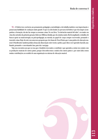 TA – A Violeta tem coerência, um pensamento pedagógico, metodológico, ela trabalha também com improvisação e 
possui uma habilidade de condução muito grande. O que eu acho bonito no percurso da Violeta é que ela sempre acom-panhou 
a formação, ela não faz sempre as mesmas coisas. No seu livro, “La iniciación musical del niño”, era muito em 
cima dos métodos da primeira geração, Dalcroze, Willems, Kodaly, que ela estudou muito. Ela foi ampliando o trabalho, foi 
buscar apoio na musicoterapia, na psicopedagogia, na eutonia, no papel de corpo; sempre escrevendo, pensando e 
trazendo coisas. Hoje ela está com uma nova proposta que ela chama de Nova Práxis, que é uma prática de educação mu-sical. 
O Koellreutter também já falava dessa não dissociação entre teoria e prática, quer dizer, você aprender fazendo, ana - 
lisando, pensando e conceituando. Isso, para ela, é um jogo. 
Vejo, nos encontros aos que eu vou, que o brasileiro tem muito a contribuir e que aprender, a entrar em contato com 
as produções musicais de outros países, porque desconhecemos a música dos outros países e, por outro lado, temos 
muitas contribuições, no sentido de uma organização no sistema de educação musical. 
113 Experiências criativas 
Roda de conversa 4 
 