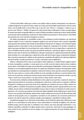 A defesa da diversidade cultural, que se firmou como política oficial no mundo contemporâneo, tem numerosas e 
complexas implicações na maneira de tratar a música nas escolas, pois há diversidade musical dentro e fora das escolas, 
dentro e fora da família, dentro e fora do País. O que se percebe como “diverso” e “estrangeiro” é relativo ao que se 
percebe como “idêntico” e “familiar”. Um quarteto de cordas tocando música erudita pode ser exótico em muitos lugares 
do mundo, tanto quanto um gamelão balinês ou a música de flautas ameríndias na maioria das escolas no Brasil, incluindo 
as que formam músicos profissionais e professores de música. Embora isso possa parecer óbvio, promover a diversidade 
das expressões não é tocar repertórios estrangeiros ou exóticos. 
Nas cidades, principalmente, as comunidades escolares e suas vizinhanças envolvem indivíduos com experiências 
musicais variadas. O acesso a repertórios estrangeiros ampliou-se por meio da Internet, onde é possível compartilhar 
música gravada, obter partituras, cifras, métodos de aprendizado de instrumentos etc. Imagens e sons oriundos de lugares 
longínquos podem ser apreciados em sala de aula, quando se dispõem de computadores. Por um lado, a variedade am-pliou- 
se para quem não dispõe de recursos financeiros e outras condições de acesso às viagens, discos e espetáculos. Por 
outro, as atividades musicais escolares não podem prescindir de professores e materiais que ajudem a construir capaci-dades 
de exame crítico da oferta de sons. Infelizmente, a obtenção e manutenção de conjuntos instrumentais diversificados 
ainda está longe de ser coisa simples para a maioria das escolas, onde não há sequer espaços acusticamente adequados. 
Mas as maneiras de aproximar do cotidiano escolar experiências comunitárias, diversidade local e informação digital têm 
sido desenvolvidas e testadas por professores e escolas, e representam avanços significativos. 
Embora o culturalmente diverso seja, em termos lógicos, relativo àquilo que se considera idêntico, algumas espécies 
de música monopolizam o prestígio, e as outras aparecem, ao seu lado, como não músicas, músicas menos complexas, 
menos valiosas. A diversidade não é plana, ela está submetida a uma hierarquia de legitimidade. A música escrita europeia 
beneficiou-se, em sua irradiação planetária, do fato de ser a música dos colonizadores europeus e dos missionários cristãos, 
que instituíram seu ensino ignorando ou rejeitando a existência de inúmeras outras expressões musicais das populações 
locais. Foi o que aconteceu e acontece ainda no Brasil com as dos ameríndios, dos africanos e seus descendentes. Junta-mente 
com os repertórios e instrumentos musicais europeus, foram beneficiadas certas maneiras de entender o que seja 
“música”, noções acerca da sua natureza e seu valor, noções de criação, autoria e tantas outras. 
Do mesmo modo, as indústrias culturais distribuíram em todo o planeta seus repertórios e maneiras de cantar, tecno - 
logias de gravação, práticas de escuta, gostos e, principalmente, a ideia de que a música pode ser comprada e vendida em 
fonogramas. As mudanças que provocaram foram de tal magnitude que constituem um tema de debate contínuo dos 
músicos, políticos e estudiosos. Os instrumentos de política cultural, em âmbito nacional e supranacional, levam em conta 
a difusão, sem precedentes na história da humanidade, de poucos tipos de música em detrimento de muitos outros. Ar-gumenta- 
se, com certa razão, que tamanha concentração não implica aniquilação da diversidade, já que os modos de rela-cionar- 
se com os produtos das indústrias culturais variam e podem realimentar as invenções locais. Mas a televisão, desde 
meados do século passado, como os computadores conectados em rede, atualmente, são concorrentes poderosos do 
professor e das aulas de música. Eles continuam a desafiar nossa imaginação e capacidade de realização prática. 
O problema do programa do reconhecimento da diversidade é que ele facilmente sujeita todas as diferenças ao nosso 
modo de ver as coisas. Falamos de outras músicas e outras estéticas diante de cerimônias de indígenas e dos cultos afro-brasileiros 
porque, antes de mais nada, os constituímos como “músicas” para serem apreciadas esteticamente e, even-tualmente, 
aprendidas e praticadas. Com algum otimismo, pode-se esperar que a observação de outras pedagogias e de 
outros modos de usar a produção de som nos obrigue a rever alguns pressupostos de nossas atividades musicais e 
pedagógicas. 
117 A música no mundo 
Diversidade musical e desigualdade social 
 