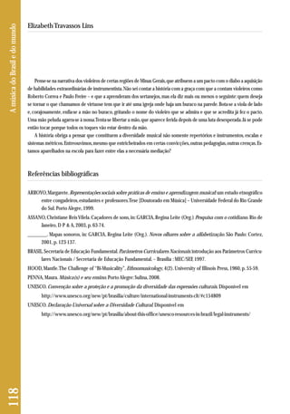 Pense-se na narrativa dos violeiros de certas regiões de Minas Gerais, que atribuem a um pacto com o diabo a aquisição 
de habilidades extraordinárias de instrumentista. Não sei contar a história com a graça com que a contam violeiros como 
Roberto Correa e Paulo Freire – e que a aprenderam dos sertanejos, mas ela diz mais ou menos o seguinte: quem deseja 
se tornar o que chamamos de virtuose tem que ir até uma igreja onde haja um buraco na parede. Bota-se a viola de lado 
e, corajosamente, enfia-se a mão no buraco, gritando o nome do violeiro que se admira e que se acredita já fez o pacto. 
Uma mão peluda agarra-se à nossa. Tenta-se libertar a mão, que aparece ferida depois de uma luta desesperada. Já se pode 
então tocar porque todos os toques vão estar dentro da mão. 
A história obriga a pensar que constituem a diversidade musical não somente repertórios e instrumentos, escalas e 
sistemas métricos. Entreouvimos, mesmo que entricheirados em certas convicções, outras pedagogias, outras crenças. Es-tamos 
aparelhados na escola para fazer entre elas a necessária mediação? 
Referências bibliográficas 
ARROYO, Margarete. Representações sociais sobre práticas de ensino e aprendizagem musical: um estudo etnográfico 
entre congadeiros, estudantes e professores. Tese [Doutorado em Música] – Universidade Federal do Rio Grande 
do Sul. Porto Alegre, 1999. 
ASSANO, Christiane Reis Vilela. Caçadores de sons, in: GARCIA, Regina Leite (Org.) Pesquisa com o cotidiano. Rio de 
Janeiro, D P & A, 2003, p. 63-74. 
________. Mapas sonoros, in: GARCIA, Regina Leite (Org.). Novos olhares sobre a alfabetização. São Paulo: Cortez, 
2001, p. 123-137. 
BRASIL. Secretaria de Educação Fundamental. Parâmetros Curriculares Nacionais: introdução aos Parâmetros Curricu - 
lares Nacionais / Secretaria de Educação Fundamental. – Brasília : MEC/SEF, 1997. 
HOOD, Mantle. The Challenge of “Bi-Musicality”, Ethnomusicology, 4(2). University of Illinois Press, 1960, p. 55-59. 
PENNA, Maura. Música(s) e seu ensino. Porto Alegre: Sulina, 2008. 
UNESCO. Convenção sobre a proteção e a promoção da diversidade das expressões culturais. Disponível em 
http://www.unesco.org/new/pt/brasilia/culture/international-instruments-clt/#c154809 
UNESCO. Declaração Universal sobre a Diversidade Cultural. Disponível em 
http://www.unesco.org/new/pt/brasilia/about-this-office/unesco-resources-in-brazil/legal-instruments/ 
118 A música do Brasil e do mundo 
Elizabeth Travassos Lins 
 