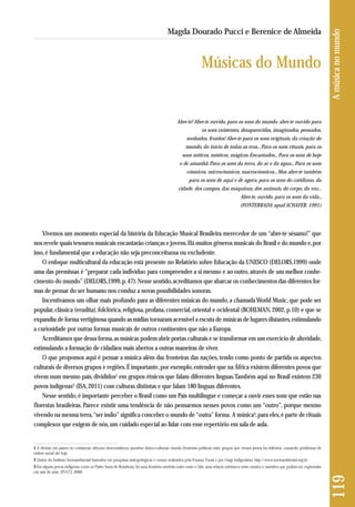 Abre-te! Abre-te ouvido, para os sons do mundo, abre-te ouvido para 
os sons existentes, desaparecidos, imaginados, pensados, 
sonhados, fruídos! Abre-te para os sons originais, da criação do 
mundo, do início de todas as eras... Para os sons rituais, para os 
sons míticos, místicos, mágicos. Encantados... Para os sons de hoje 
e de amanhã. Para os sons da terra, do ar e da água... Para os sons 
cósmicos, microcósmicos, macrocósmicos... Mas abre-te também 
para os sons de aqui e de agora, para os sons do cotidiano, da 
cidade, dos campos, das máquinas, dos animais, do corpo, da voz... 
Abre-te, ouvido, para os sons da vida... 
(FONTERRADA apud SCHAFER, 1991) 
Vivemos um momento especial da história da Educação Musical Brasileira merecedor de um “abre-te sésamo!” que 
nos revele quais tesouros musicais encantarão crianças e jovens. Há muitos gêneros musicais do Brasil e do mundo e, por 
isso, é fundamental que a educação não seja preconceituosa ou excludente. 
O enfoque multicultural da educação está presente no Relatório sobre Educação da UNESCO (DELORS,1999) onde 
uma das premissas é “preparar cada indivíduo para compreender a si mesmo e ao outro, através de um melhor conhe - 
cimento do mundo” (DELORS,1999, p. 47). Nesse sentido, acreditamos que abarcar os conhecimentos das diferentes for-mas 
de pensar do ser humano nos conduz a novas possibilidades sonoras. 
Incentivamos um olhar mais profundo para as diferentes músicas do mundo, a chamada World Music, que pode ser 
popular, clássica (erudita), folclórica, religiosa, profana, comercial, oriental e ocidental (BOHLMAN, 2002, p.10) e que se 
expandiu de forma vertiginosa quando as mídias tornaram acessível a escuta de músicas de lugares distantes, estimulando 
a curiosidade por outras formas musicais de outros continentes que não a Europa. 
Acreditamos que dessa forma, as músicas podem abrir portas culturais e se transformar em um exercício de alteridade, 
estimulando a formação de cidadãos mais abertos a outras maneiras de viver. 
O que propomos aqui é pensar a música além das fronteiras das nações, tendo como ponto de partida os aspectos 
culturais de diversos grupos e regiões. É importante, por exemplo, entender que na África existem diferentes povos que 
vivem num mesmo país, divididos1 em grupos étnicos que falam diferentes línguas. Também aqui no Brasil existem 230 
povos indígenas2 (ISA, 2011) com culturas distintas e que falam 180 línguas diferentes. 
Nesse sentido, é importante perceber o Brasil como um País multilíngue e começar a ouvir esses sons que estão nas 
florestas brasileiras. Parece existir uma tendência de não pensarmos nesses povos como um “outro”, porque mesmo 
vivendo na mesma terra, “ser índio” significa conceber o mundo de “outra” forma. A música3, para eles, é parte de rituais 
complexos que exigem de nós, um cuidado especial ao lidar com esse repertório em sala de aula. 
119 A música no mundo 
Magda Dourado Pucci e Berenice de Almeida 
Músicas do Mundo 
1 A divisão em países no continente africano desconsiderou questões étnico-culturais criando fronteiras políticas entre grupos que viviam juntos há milênios, causando problemas de 
ordem social até hoje. 
2 Dados do Instituto Socioambiental baseados em pesquisas antropológicas e censos realizados pela Funasa, Funai e por Ongs indigenistas. http://www.socioambiental.org.br 
3 Em alguns povos indígenas como os Paiter Suruí de Rondônia, há uma fronteira rarefeita entre canto e fala, uma relação intrínseca entre música e narrativa que podem ser exploradas 
em sala de aula. (PUCCI, 2009) 
 