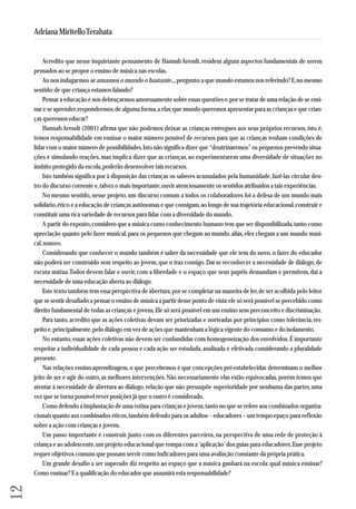 Acredito que nesse inquietante pensamento de Hannah Arendt, residem alguns aspectos fundamentais de serem 
pensados ao se propor o ensino de música nas escolas. 
Ao nos indagarmos se amamos o mundo o bastante..., pergunto: a que mundo estamos nos referindo? E, no mesmo 
sentido: de que criança estamos falando? 
Pensar a educação é nos debruçarmos amorosamente sobre essas questões e, por se tratar de uma relação de se ensi-nar 
e se aprender, respondermos, de alguma forma, a elas: que mundo queremos apresentar para as crianças e que crian - 
ças que remos educar? 
Hannah Arendt (2001) afirma que não podemos deixar as crianças entregues aos seus próprios recursos, isto é, 
temos responsabilidade em ensinar o maior número possível de recursos para que as crianças tenham condições de 
lidar com o maior número de possibilidades. Isto não significa dizer que “doutrinaremos” os pequenos prevendo situa - 
ções e simulando reações, mas implica dizer que as crianças, ao experimentarem uma diversidade de situações no 
âmbito protegido da escola, poderão desenvolver tais recursos. 
Isto também significa por à disposição das crianças os saberes acumulados pela humanidade, fazê-las circular den-tro 
do discurso corrente e, talvez o mais importante, ouvir atenciosamente os sentidos atribuídos a tais experiências. 
No mesmo sentido, nesse projeto, um discurso comum a todos os colaboradores foi a defesa de um mundo mais 
solidário, ético e a educação de crianças autônomas e que consigam, ao longo de sua trajetória educacional, construir e 
constituir uma rica variedade de recursos para lidar com a diversidade do mundo. 
A partir do exposto, considero que a música como conhecimento humano tem que ser disponibilizada, tanto como 
apreciação quanto pelo fazer musical, para os pequenos que chegam ao mundo, aliás, eles chegam a um mundo musi-cal, 
sonoro. 
Considerando que conhecer o mundo também é saber da necessidade que ele tem do novo, o fazer do educador 
não poderá ser construído sem respeito ao jovem, que o traz consigo. Daí se reconhecer a necessidade de diálogo, de 
escuta mútua. Todos devem falar e ouvir, com a liberdade e o espaço que seus papéis demandam e permitem, daí a 
necessidade de uma educação aberta ao diálogo. 
Este texto também tem essa perspectiva de abertura, por se completar na maneira de ler, de ser acolhida pelo leitor 
que se sentir desafiado a pensar o ensino de música a partir desse ponto de vista: ele só será possível se percebido como 
direito fundamental de todas as crianças e jovens. Ele só será possível em um ensino sem preconceito e discriminação. 
Para tanto, acredito que as ações coletivas devam ser priorizadas e norteadas por princípios como tolerância, res - 
peito e, principalmente, pelo diálogo em vez de ações que mantenham a lógica vigente do consumo e do isolamento. 
No entanto, essas ações coletivas não devem ser confundidas com homogeneização dos envolvidos. É importante 
respeitar a individualidade de cada pessoa e cada ação ser estudada, analisada e efetivada considerando a pluralidade 
presente. 
Nas relações ensino-aprendizagem, o que percebemos é que concepções pré-estabelecidas determinam o melhor 
jei to de ser e agir do outro, as melhores intervenções. Não necessariamente elas estão equivocadas, porém temos que 
aten tar à necessidade de abertura ao diálogo, relação que não pressupõe superioridade por nenhuma das partes, uma 
vez que se torna possível rever posições já que o outro é considerado. 
Como defendo a implantação de uma rotina para crianças e jovens, tanto no que se refere aos combinados organiza - 
cio nais quanto aos combinados éticos, também defendo para os adultos – educadores – um tempo-epaço para reflexão 
sobre a ação com crianças e jovens. 
Um passo importante é construir, junto com os diferentes parceiros, na perspectiva de uma rede de proteção à 
crian ça e ao adolescente, um projeto educacional que rompa com a ‘aplicação’ dos guias para educadores. Esse projeto 
requer objetivos comuns que possam servir como indicadores para uma avaliação constante da própria prática. 
Um grande desafio a ser superado diz respeito ao espaço que a música ganhará na escola: qual música ensinar? 
Como ensinar? E a qualificação do educador que assumirá esta responsabilidade? 
12 
Adriana Miritello Terahata 
 