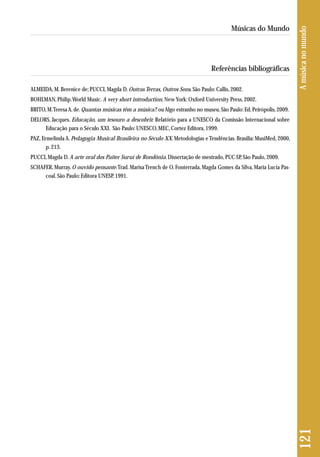 Referências bibliográficas 
ALMEIDA, M. Berenice de; PUCCI, Magda D. Outras Terras, Outros Sons. São Paulo: Callis, 2002. 
BOHLMAN, Philip. World Music. A very short introduction. New York: Oxford University Press, 2002. 
BRITO, M. Teresa A. de. Quantas músicas têm a música?: ou Algo estranho no museu. São Paulo: Ed. Peirópolis, 2009. 
DELORS, Jacques. Educação, um tesouro a descobrir. Relatório para a UNESCO da Comissão Internacional sobre 
Educação para o Século XXI. São Paulo: UNESCO, MEC, Cortez Editora, 1999. 
PAZ, Ermelinda A. Pedagogia Musical Brasileira no Século XX. Metodologias e Tendências. Brasília: MusiMed, 2000, 
p. 213. 
PUCCI, Magda D. A arte oral dos Paiter Suruí de Rondônia. Dissertação de mestrado, PUC-SP, São Paulo, 2009. 
SCHAFER, Murray. O ouvido pensante. Trad. Marisa Trench de O. Fonterrada, Magda Gomes da Silva, Maria Lucia Pas-coal. 
São Paulo: Editora UNESP, 1991. 
121 A música no mundo 
Músicas do Mundo 
 