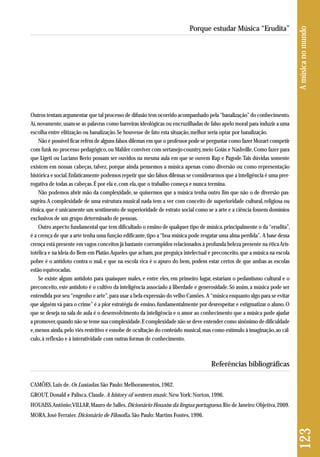 Outros tentam argumentar que tal processo de difusão tem ocorrido acompanhado pela “banalização” do conhecimento. 
Aí, novamente, usam-se as palavras como barreiras ideológicas ou encruzilhadas de falso apelo moral para induzir a uma 
escolha entre elitização ou banalização. Se houvesse de fato esta situação, melhor seria optar por banalização. 
Não é possível ficar refém de alguns falsos dilemas em que o professor pode se perguntar como fazer Mozart competir 
com funk no processo pedagógico, ou Mahler conviver com sertanejo-country, meio Goiás e Nashville. Como fazer para 
que Ligeti ou Luciano Berio possam ser ouvidos na mesma aula em que se ouvem Rap e Pagode. Tais dúvidas somente 
existem em nossas cabeças, talvez, porque ainda pensemos a música apenas como diversão ou como representação 
histórica e social. Enfaticamente podemos repetir que são falsos dilemas se considerarmos que a inteligência é uma prer - 
rogativa de todas as cabeças. É por ela e, com ela, que o trabalho começa e nunca termina. 
Não podemos abrir mão da complexidade, se quisermos que a música tenha outro fim que não o de diversão pas-sageira. 
A complexidade de uma estrutura musical nada tem a ver com conceito de superioridade cultural, religiosa ou 
étnica, que é unicamente um sentimento de superioridade de estrato social como se a arte e a ciência fossem domínios 
exclusivos de um grupo determinado de pessoas. 
Outro aspecto fundamental que tem dificultado o ensino de qualquer tipo de música, principalmente o da “erudita”, 
é a crença de que a arte tenha uma função edificante, tipo a “boa música pode resgatar uma alma perdida”. A base dessa 
crença está presente em vagos conceitos já bastante corrompidos relacionados à profunda beleza presente na ética Aris-totélica 
e na ideia do Bem em Platão. Aqueles que acham, por preguiça intelectual e preconceito, que a música na escola 
pobre é o antídoto contra o mal, e que na escola rica é o apuro do bem, podem estar certos de que ambas as escolas 
estão equivocadas. 
Se existe algum antídoto para quaisquer males, e entre eles, em primeiro lugar, estariam o pedantismo cultural e o 
preconceito, este antídoto é o cultivo da inteligência associado à liberdade e generosidade. Só assim, a música pode ser 
entendida por seu “engenho e arte”, para usar a bela expressão do velho Camões. A “música enquanto algo para se evitar 
que alguém vá para o crime” é a pior estratégia de ensino, fundamentalmente por desrespeitar e estigmatizar o aluno. O 
que se deseja na sala de aula é o desenvolvimento da inteligência e o amor ao conhecimento que a música pode ajudar 
a promover, quando não se teme sua complexidade. E complexidade não se deve entender como sinônimo de dificuldade 
e, menos ainda, pelo viés restritivo e esnobe de ocultação do conteúdo musical, mas como estímulo à imaginação, ao cál-culo, 
à reflexão e à interatividade com outras formas de conhecimento. 
Referências bibliográficas 
CAMÕES, Luis de. Os Lusíadas. São Paulo: Melhoramentos, 1962. 
GROUT, Donald e Palisca, Claude. A history of western music. New York: Norton, 1996. 
HOUAISS, Antônio; VILLAR, Mauro de Salles. Dicionário Houaiss da língua portuguesa. Rio de Janeiro: Objetiva, 2009. 
MORA, José Ferrater. Dicionário de Filosofia. São Paulo: Martins Fontes, 1996. 
123 A música no mundo 
Porque estudar Música “Erudita” 
 