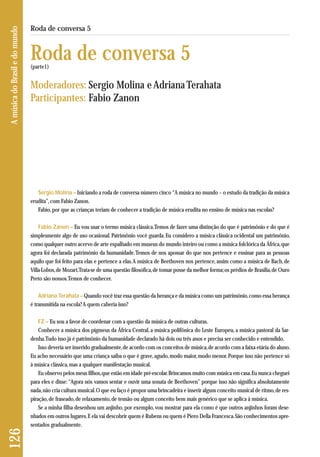 Sergio Molina – Iniciando a roda de conversa número cinco “A música no mundo – o estudo da tradição da música 
erudita”, com Fabio Zanon. 
Fabio, por que as crianças teriam de conhecer a tradição de música erudita no ensino de música nas escolas? 
Fabio Zanon – Eu vou usar o termo música clássica. Temos de fazer uma distinção do que é patrimônio e do que é 
simplesmente algo de uso ocasional. Patrimônio você guarda. Eu considero a música clássica ocidental um patrimônio, 
como qualquer outro acervo de arte espalhado em museus do mundo inteiro ou como a música folclórica da África, que 
agora foi declarada patrimônio da humanidade. Temos de nos apossar do que nos pertence e ensinar para as pessoas 
aquilo que foi feito para elas e pertence a elas. A música de Beethoven nos pertence, assim como a música de Bach, de 
Villa-Lobos, de Mozart. Trata-se de uma questão filosófica, de tomar posse da melhor forma; os prédios de Brasília, de Ouro 
Preto são nossos. Temos de conhecer. 
Adriana Terahata – Quando você traz essa questão da herança e da música como um patrimônio, como essa herança 
é transmitida na escola? A quem caberia isso? 
FZ – Eu sou a favor de coordenar com a questão da música de outras culturas. 
Conhecer a música dos pigmeus da África Central, a música polifônica do Leste Europeu, a música pastoral da Sar-denha. 
Tudo isso já é patrimônio da humanidade declarado há dois ou três anos e precisa ser conhecido e entendido. 
Isso deveria ser inserido gradualmente, de acordo com os conceitos de música, de acordo com a faixa etária do aluno. 
Eu acho necessário que uma criança saiba o que é grave, agudo, modo maior, modo menor. Porque isso não pertence só 
à música clássica, mas a qualquer manifestação musical. 
Eu observo pelos meus filhos, que estão em idade pré-escolar. Brincamos muito com música em casa. Eu nunca cheguei 
para eles e disse: “Agora nós vamos sentar e ouvir uma sonata de Beethoven” porque isso não significa absolutamente 
nada, não cria cultura musical. O que eu faço é propor uma brincadeira e inserir algum conceito musical de ritmo, de res-piração, 
de fraseado, de relaxamento, de tensão ou algum conceito bem mais genérico que se aplica à música. 
Se a minha filha desenhou um anjinho, por exemplo, vou mostrar para ela como é que outros anjinhos foram dese - 
nhados em outros lugares. E ela vai descobrir quem é Rubens ou quem é Piero Della Francesca. São conhecimentos apre - 
sentados gradualmente. 
126 A música do Brasil e do mundo 
Roda de conversa 5 
Roda de conversa 5 
(parte1) 
Moderadores: Sergio Molina e Adriana Terahata 
Participantes: Fabio Zanon 
 