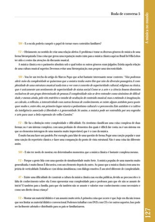 SM – E a escola poderia cumprir o papel de tornar esses conteúdos familiares? 
FZ – Obviamente, no sentido de criar uma relação afetiva. O problema é tratar os diversos gêneros de música de uma 
forma hierarquizada. Uma coisa que gerou uma reputação muito ruim para a música clássica aqui no Brasil foi Villa-Lobos 
ter sido o centro das atenções da discussão musical. 
A música clássica era o parâmetro absoluto sob o qual todos os outros gêneros eram julgados. Existia aquela relação 
de uma cultura musical superior. Devemos evitar uma hierarquização, mas propor uma sincronicidade. 
SM – Vou ler um trecho do artigo do Marcos Pupo que achei bastante interessante nesse contexto. “Não podemos 
abrir mão da complexidade se quisermos que a música tenha outro fim que não da diversão passageira. A com-plexidade 
de uma estrutura musical nada tem a ver com o conceito de superioridade cultural, religiosa ou étnica, 
que é unicamente um sentimento de superioridade de status social. Como se a arte e a ciência fossem domínios 
exclusivos de um grupo determinado de pessoas. E complexidade não se deve entender como sinônimo de dificul-dade, 
e menos ainda, pelo viés restritivo e esnobe de ocultação de conteúdo musical, mas o estímulo à imaginação, 
ao cálculo, a reflexão, a interatividade com outras formas de conhecimento, se existe algum antídoto para quais-quer 
males e, entre eles, em primeiro lugar estaria o pedantismo cultural e o preconceito. Este antídoto é o cultivo 
da inteligência associado à liberdade e à generosidade. Só assim, a música pode ser entendida por seu engenho 
e arte para usar a bela expressão do velho Camões.” 
FZ – Ele faz a distinção entre complexidade e dificuldade. Os cientistas classificam uma coisa complexa de duas 
formas; ou é um sistema complexo, com uma profusão de elementos dos quais é difícil dar conta, ou é um sistema em 
que os elementos interagem de uma maneira muito imprevisível, que é o caso da música. 
É muito bacana fazer um paralelo. Por exemplo, para falar de uma questão de forma. Pegar uma canção popular e usar 
uma canção do repertório clássico, e fazer uma comparação do ponto de vista estrutural. Não é uma coisa tão diferente 
assim. 
SM – E não ter medo de mostrar, em determinados momentos, que a música clássica é bastante complexa mesmo. 
FZ – Porque a gente lida com uma questão de simultaneidade muito forte. A música popular, de uma maneira muito 
generalizada, é muito linear. É discursiva, com um elemento depois do outro. Ao passo que a música clássica tem uma tra-jetória 
de verticalidade. Trabalha-se com ideias simultâneas, com diálogo emotivo. É um nível diferente de complexidade. 
AT – Existe uma dificuldade de construir a cultura da música clássica nas escolas públicas, devido ao preconceito e à 
falta de conhecimento sobre ela. Como apresentar essa complexidade para o professor, para que ele não se assuste de 
iní cio? E também para a família, para que ela também não se assuste e valorize esse conhecimento como necessário e 
como um direito dessa criança? 
FZ – Montar um material didático é um assunto muito sério. A primeira coisa que ocorre é que, hoje em dia não temos 
que nos limitar ao material didático convencional. Podemos trabalhar com DVD, com CD e ter outros suportes. Isso pode 
ser facilmente adotado e distribuído para os pais se familiarizarem. 
127 A música no mundo 
Roda de conversa 5 
 