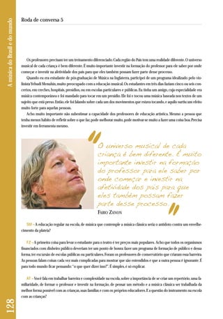 Os professores precisam ter um treinamento diferenciado. Cada região do País tem uma realidade diferente. O universo 
musical de cada criança é bem diferente. É muito importante investir na formação do professor para ele saber por onde 
começar e investir na afetividade dos pais para que eles também possam fazer parte desse processo. 
Quando eu era estudante de pós-graduação de Música na Inglaterra, participei de um programa idealizado pelo vio-linista 
Yehudi Menuhin, muito preocupado com a educação musical. Os estudantes em três dias faziam cinco ou seis con-certos, 
em creches, hospitais, presídios, ou em escolas particulares e públicas. Eu tinha um amigo, cuja especialidade era 
música contemporânea e foi mandado para tocar em um presídio. Ele foi e tocou uma música baseada nos textos de um 
sujeito que está preso. Então, ele foi falando sobre cada um dos movimentos que estava tocando, e aquilo surtiu um efeito 
muito forte para aquelas pessoas. 
Acho muito importante não subestimar a capacidade dos professores de educação artística. Mesmo a pessoa que 
tenha menos hábito de refletir sobre o que faz, pode melhorar muito, pode motivar-se muito a fazer uma coisa boa. Precisa 
investir em ferramenta mesmo. 
128 A música do Brasil e do mundo 
Roda de conversa 5 
O universo musical de cada 
criança é bem diferente. É muito 
importante investir na formação 
do professor para ele saber por 
onde começar e investir na 
afetividade dos pais para que 
eles também possam fazer 
parte desse processo. 
FABIO ZANON 
SM – A educação regular na escola, de música que contemple a música clássica seria o antídoto contra um envelhe - 
cimento da plateia? 
FZ –A primeira coisa para levar o estudante para o teatro é ter preços mais populares. Acho que todos os organismos 
financiados com dinheiro público deveriam ter um ponto de honra: fazer um programa de formação de público e dessa 
forma, ter excursão de escolas públicas ou particulares. Foram os professores de conservatório que criaram essa barreira. 
As pessoas falam coisas cada vez mais complicadas para mostrar que são entendidos e que a outra pessoa é ignorante. É 
para todo mundo ficar pensando: “o que quer dizer isso?”. É simples, é só explicar. 
AT –Você fala em trabalhar barreira e complexidade na escola, sobre a importância de se criar um repertório, uma fa-miliaridade, 
de formar o professor e investir na formação, de pensar um método e a música clássica ser trabalhada da 
melhor forma possível com as crianças, suas famílias e com os próprios educadores. E a questão do instrumento na escola 
com as crianças? 
 