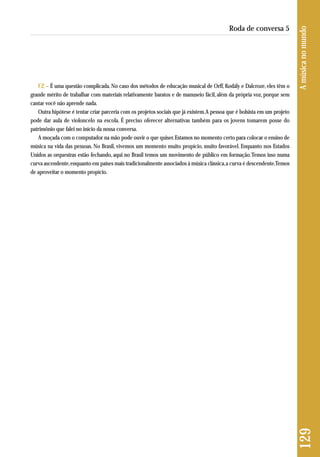 FZ – É uma questão complicada. No caso dos métodos de educação musical de Orff, Kodály e Dalcroze, eles têm o 
grande mérito de trabalhar com materiais relativamente baratos e de manuseio fácil, além da própria voz, porque sem 
cantar você não aprende nada. 
Outra hipótese é tentar criar parceria com os projetos sociais que já existem. A pessoa que é bolsista em um projeto 
pode dar aula de violoncelo na escola. É preciso oferecer alternativas também para os jovens tomarem posse do 
patrimônio que falei no início da nossa conversa. 
A moçada com o computador na mão pode ouvir o que quiser. Estamos no momento certo para colocar o ensino de 
música na vida das pessoas. No Brasil, vivemos um momento muito propício, muito favorável. Enquanto nos Estados 
Unidos as orquestras estão fechando, aqui no Brasil temos um movimento de público em formação. Temos isso numa 
curva ascendente, enquanto em países mais tradicionalmente associados à música clássica, a curva é descendente. Temos 
de aproveitar o momento propício. 
129 A música no mundo 
Roda de conversa 5 
 