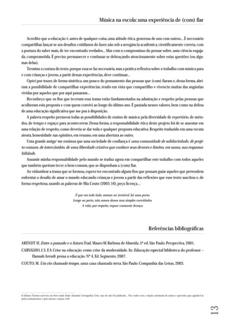 Acredito que a educação é, antes de qualquer coisa, uma atitude ética, generosa de uns com outros... É necessário 
compartilhar, lançar-se aos desafios cotidianos do fazer, não sob a arrogância acadêmica, cientificamente correta, com 
a postura do saber mais, de ter encontrado verdades... Mas com o compromisso do pensar sobre, uma ciência engaja-da, 
comprometida. É preciso permanecer e continuar se debruçando atenciosamente sobre estas questões (ou algu-mas 
delas). 
Termino a costura do texto, porque essa se faz necessária, mas a prática reflexiva sobre o trabalho com música para 
e com crianças e jovens, a partir dessas experiências, deve continuar... 
Optei por trazer, de forma sintética, um pouco do pensamento das pessoas que (com) fiaram e, dessa forma, abri-ram 
a possibilidade de compartilhar experiências, tendo em vista que compartilho e vivencio muitas das angústias 
vividas por aqueles que por aqui passaram... 
Reconheço que os fios que teceram essa trama estão fundamentados na admiração e respeito pelas pessoas que 
aco lheram esta proposta e com quem convivi ao longo do último ano. É pautada nesses valores, bem como na defesa 
de uma educação significativa que me pus à disposição. 
A palavra respeito permeou todas as possibilidades de ensino de música: pela diversidade de repertório, de méto-dos, 
de tempo e espaço para acontecerem. Dessa forma, a responsabilidade ética deste projeto foi de se assentar em 
uma relação de respeito, como deveria se dar toda e qualquer proposta educativa. Respeito traduzido em uma escuta 
atenta, honestidade nas opiniões, em resumo, em uma abertura ao outro. 
Uma grande amiga1 me ensinou que uma sociedade de confiança é uma comunidade de solidariedade, de proje-to 
comum, de intercâmbio, de uma liberdade criativa que conhece seus deveres e limites, em suma, sua responsa - 
bilidade. 
Assumir minha responsabilidade pelo mundo se traduz agora em compartilhar este trabalho com todos aqueles 
que também queiram tecer o bem comum, que se disponham a (com) fiar. 
Ao vislumbrar a trama que se formou, espero ter encontrado alguns fios que possam guiar aqueles que pretendem 
enfrentar o desafio de amar o mundo educando crianças e jovens a partir das reflexões que esse texto suscitou e, de 
forma respeitosa, usando as palavras de Mia Couto (2003: 16), peço licença... 
É que em todo lado, mesmo no invisível, há uma porta. 
Longe ou perto, não somos donos mas simples convidados. 
A vida, por respeito, requer constante licença. 
Referências bibliográficas 
ARENDT H. Entre o passado e o futuro. Trad. Mauro W. Barbosa de Almeida. 5ª ed. São Paulo: Perspectiva, 2001. 
CARVALHO, J. S. F. A Crise na educação como crise da modernidade. In: Educação especial: biblioteca do professor – 
Hannah Arendt pensa a educação. Nº 4, Ed. Segmento, 2007. 
COUTO, M. Um rio chamado tempo, uma casa chamada terra. São Paulo: Companhia das Letras, 2003. 
13 
Música na escola: uma experiência de (com) fiar 
1 Adriana Teixeira escreveu um livro muito lindo chamado Coreografias Civis, mas ele não foi publicado... Fico então com a citação autorizada da autora e aproveito para agradecê-la 
pelos ensinamentos e pelo imenso coração civil! 
 