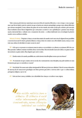 Tudo começou pelo interesse musical por sons novos feitos de maneiras diferentes, e com o tempo e com os progra-mas, 
é que fui me dando conta do contexto em que se inseria, um contexto antropológico, porque eram culturas diferentes 
que estavam emergindo. E eram culturas dos países do terceiro mundo, não muito aceitas pelo ocidente, pelo mercado. 
Eram resultantes desses fluxos imigratórios que começaram a acontecer com a globalização e geraram essas miscige-nações, 
interracial, física e cultural, com o cruzamento dos meios – a cultura tradicional com a tecnologia de primeiro 
mundo, com os melhores estúdios. 
Adriana Terahata – Propiciar à criança a escuta dessa música do mundo, ouvir esses sons, de alguma forma possibilita 
o exercício da escuta? Se desde a primeira infância a criança entrar em contato com a diversidade sonora, começa a cons - 
truir uma cultura de alteridade, de maior escuta do outro? 
RP –Acho que se as pessoas se escutassem umas às outras, se as sociedades e as culturas se escutassem, 90% dos con-flitos 
pessoais e militares estariam resolvidos. Estou convicta disso. Não teria havido Guerra do Golfo, se os países ociden-tais 
ouvissem os países árabes. Mas ninguém quer ouvir o outro. 
AT – Estudar música do mundo possibilita um conhecimento interdisciplinar menos preconceituoso? 
SM – No momento em que a música está na escola, ela se autossustenta como disciplina, mas pode também ser uma 
ferramenta para que os conteúdos se cruzem? 
RP – Sem dúvida. Nós somos uma cultura miscigenada há 500 anos, já virou um caldeirão. O fato de sermos misturados 
de nascença faz de nossa árvore genealógica um ótimo pretexto para abrir a conversa sobre o que é a cultura italiana, 
portuguesa, indígena, e por aí vai. 
AT – Seria um bom começo, trabalhar com a identidade das crianças e reconhecer suas origens. 
131 A música no mundo 
Roda de conversa 5 
Não existe música sem o 
silêncio. O silêncio é você 
estar internamente quieto, 
concentrado, numa situação 
individual ou coletiva. 
REGINA PORTO 
 