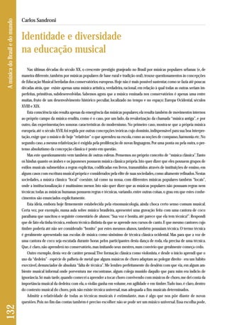 Nas últimas décadas do século XX, o crescente prestígio granjeado no Brasil por músicas populares urbanas (e, de 
maneira diferente, também por músicas populares de base rural e tradição oral), trouxe questionamentos às concepções 
de Educação Musical herdadas dos conservatórios europeus. Hoje não é mais possível sustentar, como se fazia até poucas 
décadas atrás, que existe apenas uma música artística, verdadeira, racional, em relação à qual todas as outras seriam im-perfeitas, 
primitivas, subdesenvolvidas. Sabemos agora que a música ensinada nos conservatórios é apenas uma entre 
muitas, fruto de um desenvolvimento histórico peculiar, localizado no tempo e no espaço: Europa Ocidental, séculos 
XVIII e XIX. 
Esta consciência não resulta apenas da emergência das músicas populares; ela resulta também de movimentos internos 
ao próprio campo da música erudita, como é o caso, por um lado, da revalorização da chamada “música antiga”, e por 
outro, das experimentações sonoras características do modernismo. No primeiro caso, mostra-se que a própria música 
europeia, até o século XVII, foi regida por outras concepções teóricas cujo domínio, indispensável para sua boa interpre-tação, 
exige que o músico de hoje “relativize” o que aprendeu na escola, como as noções de compasso, harmonia etc. No 
segundo caso, a mesma relativização é exigida pela proliferação de novas linguagens. Por uma ponta ou pela outra, o pre-tenso 
absolutismo da concepção clássica é posto em questão. 
Mas este questionamento vem também de outras esferas. Pensemos no próprio conceito de “música clássica”. Tanto 
os hindus quanto os árabes e os japoneses possuem música clássica própria. Isto quer dizer que eles possuem grupos de 
estilos musicais submetidos a regras explícitas, codificadas em livros, transmitidos através de instituições de ensino, em 
alguns casos com escritura musical própria e considerados pela elite de suas sociedades, como altamente refinados. Nestas 
sociedades, a música clássica “local” coexiste, tal como na nossa, com diferentes músicas populares também “locais”, 
onde a institucionalização é muitíssimo menor. Isto não quer dizer que as músicas populares não possuam regras nem 
técnicas: todas as músicas humanas possuem regras e técnicas, variando, entre outras coisas, o grau em que estes conhe - 
cimentos são enunciados explicitamente. 
Esta ideia, embora hoje firmemente estabelecida pela etnomusicologia, ainda choca certo senso comum musical. 
Certa vez, por exemplo, numa aula sobre música brasileira, apresentei uma gravação feita com uma cantora de coco 
paraibana que suscitou o seguinte comentário de alunos: “Sua voz é bonita, até parece que ela tem técnica!”. Respondi 
que de fato ela tinha técnica, embora técnica distinta da que se aprende nos cursos de canto. E que mesmo cantores cujo 
timbre poderia até não ser considerado “bonito” por estes mesmos alunos, também possuíam técnica. O termo técnica 
é geralmente apresentado nas escolas de música como sinônimo de técnica clássica ocidental. Mas para que a voz de 
uma cantora de coco seja escutada durante horas pelos participantes desta dança de roda, ela precisa de uma técnica. 
Que, é claro, não aprenderá no conservatório, mas imitando seus mestres, num convívio que geralmente começa cedo. 
Outro exemplo, desta vez de caráter pessoal. Tive formação clássica como violonista, e desde o início aprendi que o 
uso da “dedeira” - espécie de palheta de metal que alguns músicos de choro adaptam ao polegar direito - era um hábito 
execrável, denunciador de absoluta “falta de técnica”. Me lembro perfeitamente do desdém com que via, em algum am-biente 
musical informal onde porventura me encontrasse, algum colega munido daquilo que para mim era indício de 
igno rância. Só mais tarde, quando comecei a aprender a tocar choro convivendo com músicos de choro, me dei conta da 
importância musical da dedeira: com ela, o violão ganha em volume, em agilidade e em timbre. Tudo isso, é claro, dentro 
do contexto musical do choro, pois não existe técnica universal, mas adequada a fins musicais determinados. 
Admitir a relatividade de todas as técnicas musicais é estimulante, mas é algo que nos põe diante de novas 
questões. Pois no fim das contas também é preciso escolher: não se pode ser um músico universal. Essa escolha pode, 
132 A música do Brasil e do mundo 
Carlos Sandroni 
Identidade e diversidade 
na educação musical 
 
